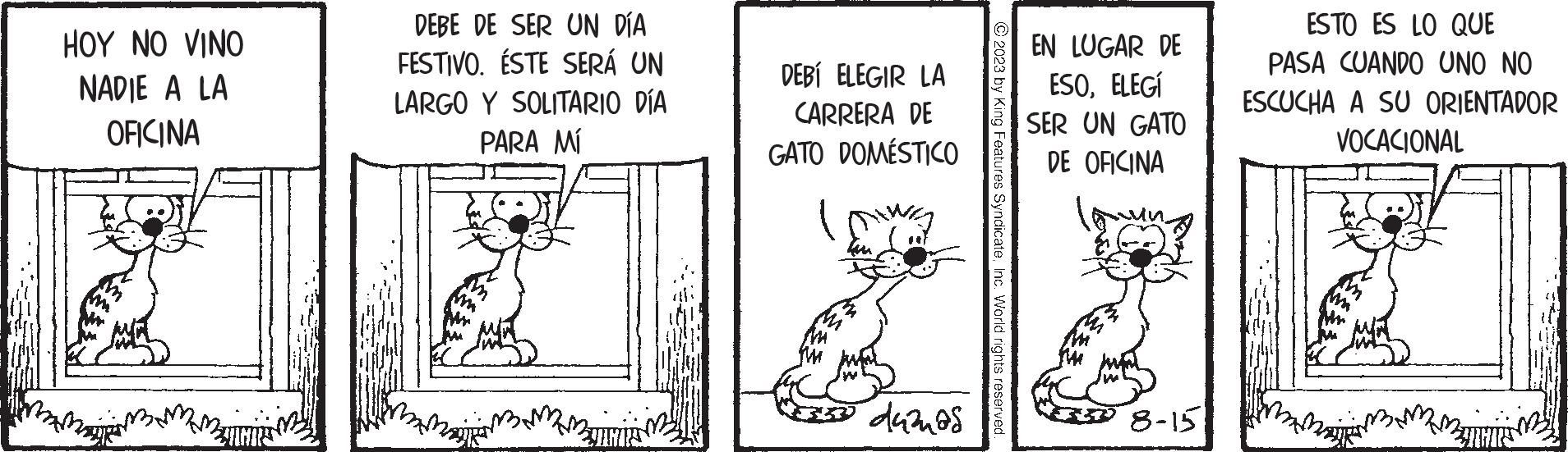 Adaptation OCR: HOY NO VINO NADIE A LA OFICINA ZNARS DEBE DE SER UN DÍA FESTIVO. ÉSTE SERÁ UN LARGO Y SOLITARIO DÍA PARA MÍ JUNI DEBÍ ELEGIR LA CARRERA DE GATO DOMÉSTICO Mi thu duanas © 2023 by King Features SyndicateInc. World rights reserved. EN LUGAR DE ESOELEGÍ SER UN GATO DE OFICINA 8-15 ESTO ES LO QUE PASA CUANDO UNO NO ESCUCHA A SU ORIENTADOR VOCACIONAL ZNANS HOY NO VINO NADIE A LA OFICINA ZNARS DEBE DE SER UN DÍA FESTIVO . ÉSTE SERÁ UN LARGO Y SOLITARIO DÍA PARA MÍ JUNI DEBÍ ELEGIR LA CARRERA DE GATO DOMÉSTICO Mi thu duanas © 2023 by King Features SyndicateInc. World rights reserved . EN LUGAR DE ESOELEGÍ SER UN GATO DE OFICINA 8-15 ESTO ES LO QUE PASA CUANDO UNO NO ESCUCHA A SU ORIENTADOR VOCACIONAL ZNANS