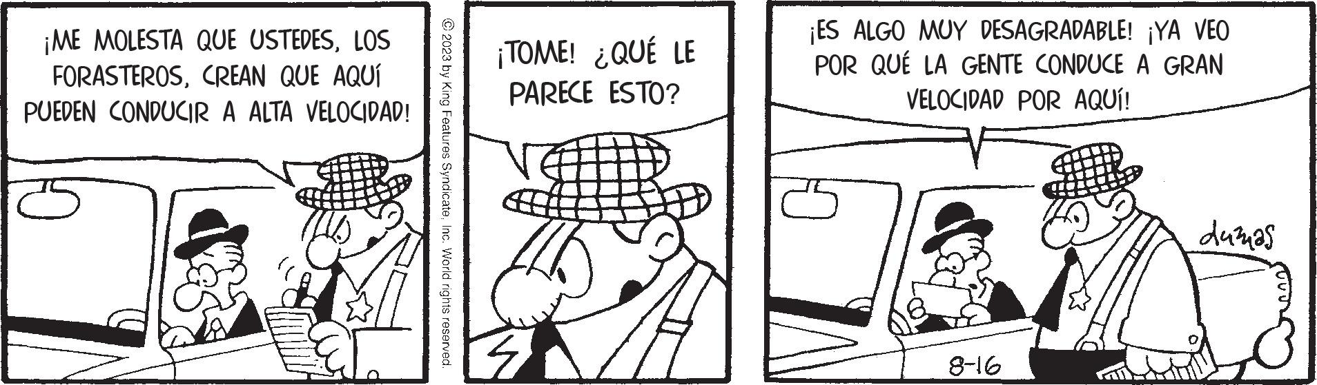 Line OCR: ¡ME MOLESTA QUE USTEDESLOS FORASTEROSCREAN QUE AQUÍ PUEDEN CONDUCIR A ALTA VELOCIDAD! © 2023 by King Features SyndicateInc. World rights reserved. ¡TOME! ¿QUÉ LE PARECE ESTO? ¡ES ALGO MUY DESAGRADABLE! ¡YA VEO POR QUÉ LA GENTE CONDUCE A GRAN VELOCIDAD POR AQUÍ! 8-16 duzuas ¡ ME MOLESTA QUE USTEDESLOS FORASTEROSCREAN QUE AQUÍ PUEDEN CONDUCIR A ALTA VELOCIDAD ! © 2023 by King Features SyndicateInc. World rights reserved . ¡ TOME ! ¿ QUÉ LE PARECE ESTO ? ¡ ES ALGO MUY DESAGRADABLE ! ¡ YA VEO POR QUÉ LA GENTE CONDUCE A GRAN VELOCIDAD POR AQUÍ ! 8-16 duzuas