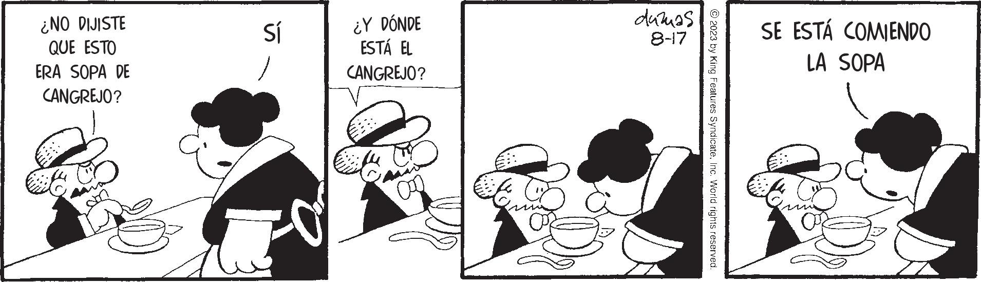 Conversation OCR: ¿NO DIJISTE QUE ESTO ERA SOPA DE CANGREJO? Sí -O ¿Y DÓNDE ESTÁ EL CANGREJO? Ca duzuas 8-17 © 2023 by King Features SyndicateInc. World rights reserved. SE ESTÁ COMIENDO LA SOPA ¿ NO DIJISTE QUE ESTO ERA SOPA DE CANGREJO ? Sí -O ¿ Y DÓNDE ESTÁ EL CANGREJO ? Ca duzuas 8-17 © 2023 by King Features SyndicateInc. World rights reserved . SE ESTÁ COMIENDO LA SOPA