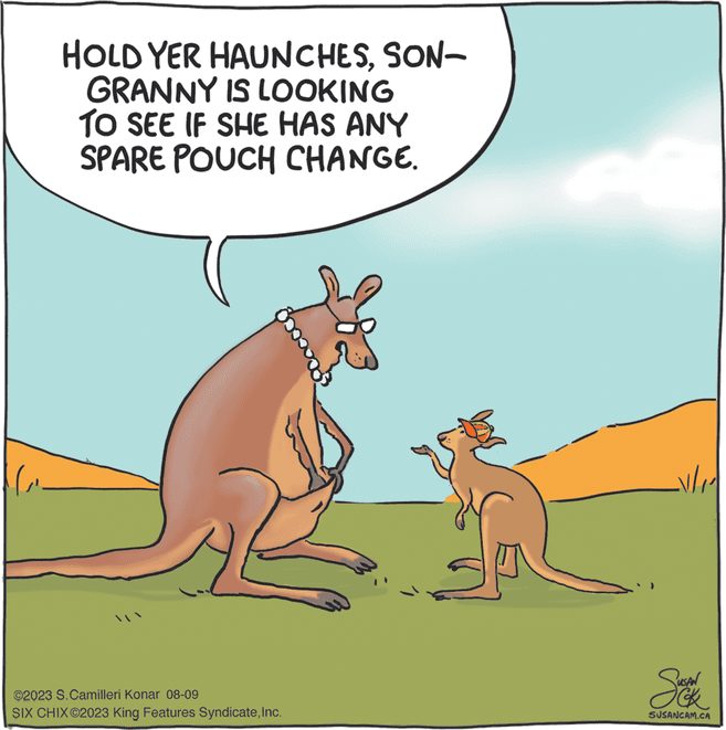 Landscape OCR: HOLD YER HAUNCHESSON- GRANNY IS LOOKING TO SEE IF SHE HAS ANY SPARE POUCH CHANGE. ©2023 S. Camilleri Konar 08-09 SIX CHIX©2023 King Features SyndicateInc. v/1 Suck SUSANCAM.CA HOLD YER HAUNCHESSON GRANNY IS LOOKING TO SEE IF SHE HAS ANY SPARE POUCH CHANGE . © 2023 S. Camilleri Konar 08-09 SIX CHIX © 2023 King Features SyndicateInc. v / 1 Suck SUSANCAM.CA