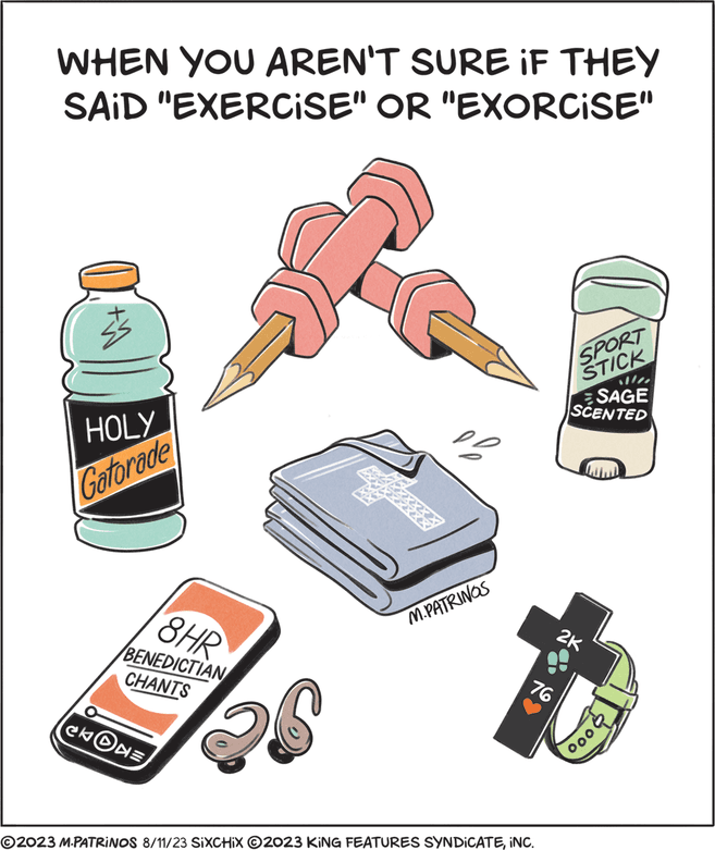 Machine OCR: WHEN YOU AREN'T SURE IF THEY SAID "EXERCISE" OR "EXORCISE" $5 HOLY Gatorade 1) 8HR BENEDICTIAN CHANTS CkON= 26 M.PATRINOS 76 ?2023 M.PATRINOS 8/11/23 SIXCHIX ?2023 KING FEATURES SYNDICATEINC. SPORT STICK SAGE SCENTED 2K 000 WHEN YOU AREN'T SURE IF THEY SAID " EXERCISE " OR " EXORCISE " $ 5 HOLY Gatorade 1 ) 8HR BENEDICTIAN CHANTS CkON = 26 M.PATRINOS 76 ?2023 M.PATRINOS 8/11/23 SIXCHIX ?2023 KING FEATURES SYNDICATEINC . SPORT STICK SAGE SCENTED 2K 000