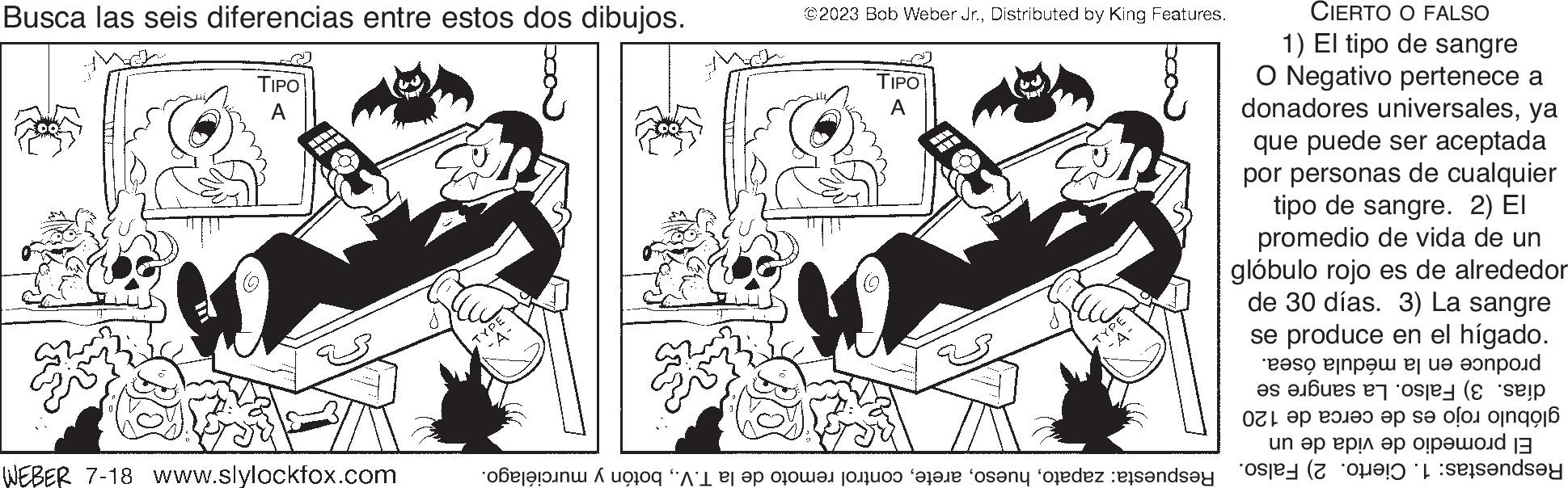 Art OCR: Busca las seis diferencias entre estos dos dibujos. TIPO A WEBER 7-18 www.slylockfox.com ©2023 Bob Weber Jr.Distributed by King Features. TIPO A TYPE CIERTO O FALSO 1) El tipo de sangre O Negativo pertenece a donadores universalesya que puede ser aceptada por personas de cualquier tipo de sangre. 2) El promedio de vida de un glóbulo rojo es de alrededor de 30 días. 3) La sangre se produce en el hígado. en la médula ósea. produce días. 3) Falso. La sangre se glóbulo rojo es de cerca de 120 El promedio de vida de un Respuestas: 1. Cierto. 2) Falso. Respuesta: zapatobotón y murciélago. Busca las seis diferencias entre estos dos dibujos . TIPO A WEBER 7-18 www.slylockfox.com © 2023 Bob Weber Jr.Distributed by King Features . TIPO A TYPE CIERTO O FALSO 1 ) El tipo de sangre O Negativo pertenece a donadores universalesya que puede ser aceptada por personas de cualquier tipo de sangre . 2 ) El promedio de vida de un glóbulo rojo es de alrededor de 30 días . 3 ) La sangre se produce en el hígado . en la médula ósea . produce días . 3 ) Falso . La sangre se glóbulo rojo es de cerca de 120 El promedio de vida de un Respuestas : 1. Cierto . 2 ) Falso . Respuesta : zapatocontrol remoto de la T.V.botón y murciélago .