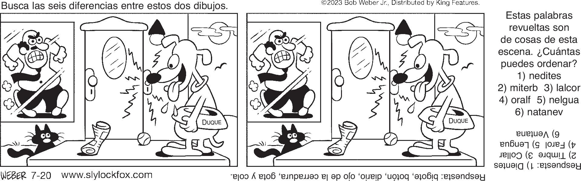 Mammal OCR: Busca las seis diferencias entre estos dos dibujos. los WEBER 7-20 www.slylockfox.com DUQUE ©2023 Bob Weber Jr.Distributed by King Features. DUQUE of op 'n indsey Estas palabras revueltas son de cosas de esta escena. ¿Cuántas puedes ordenar? 1) nedites 2) miterb 3) lalcor 4) oralf 5) nelgua 6) natanev ? ?? (9 ( ( ( and Busca las seis diferencias entre estos dos dibujos . los WEBER 7-20 www.slylockfox.com DUQUE © 2023 Bob Weber Jr.Distributed by King Features . DUQUE of op ' n indsey Estas palabras revueltas son de cosas de esta escena . ¿ Cuántas puedes ordenar ? 1 ) nedites 2 ) miterb 3 ) lalcor 4 ) oralf 5 ) nelgua 6 ) natanev ? ?? ( 9 ( ( ( and