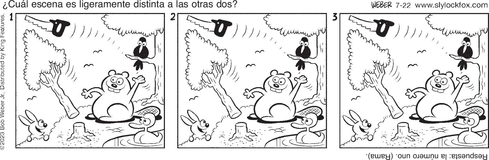 Adaptation OCR: ¿Cuál escena es ligeramente distinta a las otras dos? 2 O T ©2023 Bob Weber Jr.Distributed by King Features. ?? ????? 3 WEBER 7-22 www.slylockfox.com U ?? Ju Respuesta: la número uno. (Rama). ¿ Cuál escena es ligeramente distinta a las otras dos ? 2 O T © 2023 Bob Weber Jr.Distributed by King Features . ?? ????? 3 WEBER 7-22 www.slylockfox.com U ?? Ju Respuesta : la número uno . ( Rama ) .