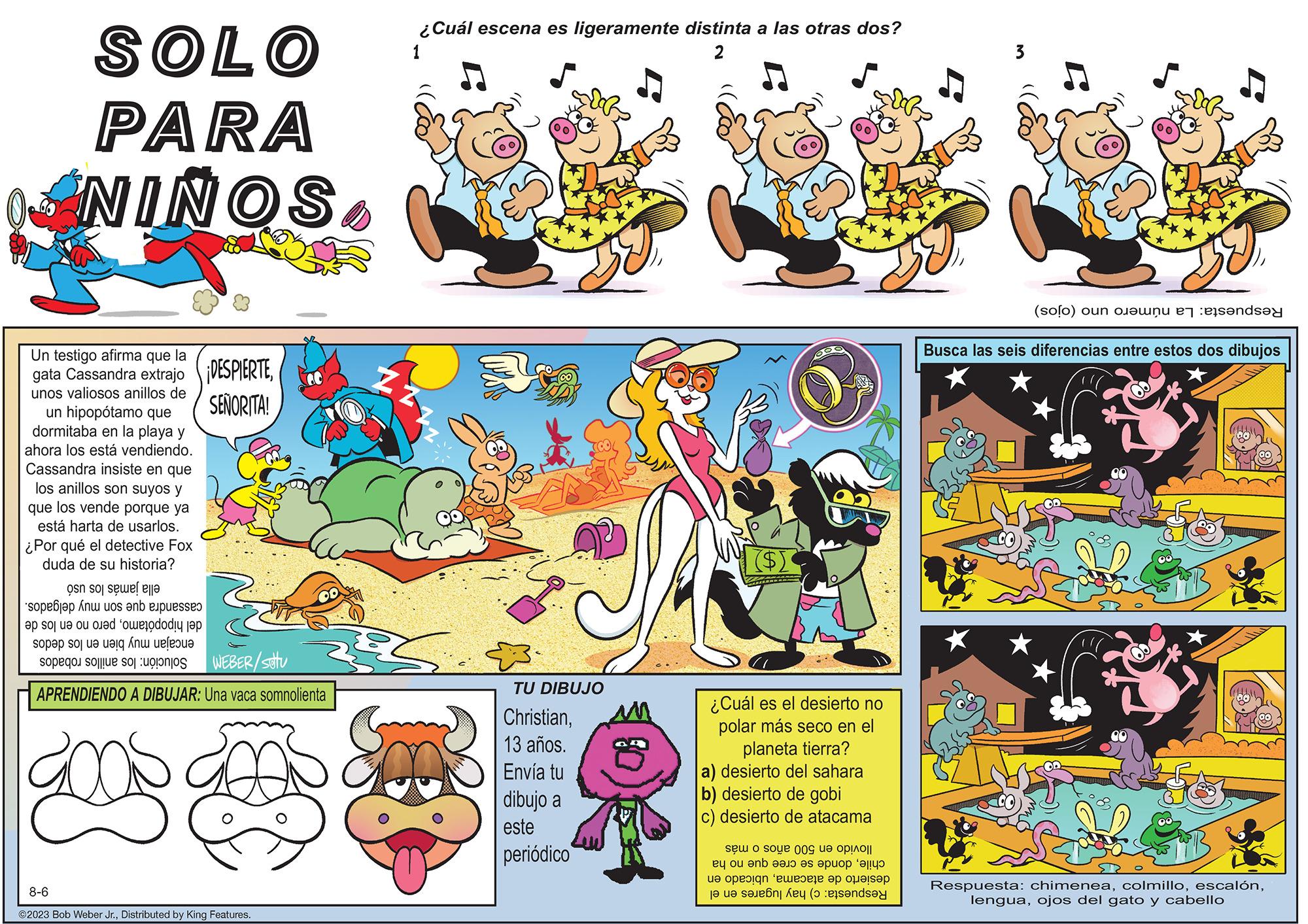 Rectangle OCR: SOLO PARA NINOSUn testigo afirma que la gata Cassandra extrajo ¡DESPIERTEunos valiosos anillos de SEÑORITA! un hipopótamo que dormitaba en la playa y ahora los está vendiendo. Cassandra insiste en que los anillos son suyos y que los vende porque ya está harta de usarlos. ¿Por qué el detective Fox duda de su historia? on so se le An us on OD sop e sot e o ed i sopap soi ue uang Ánu ueleoue op sou o WEBER/setu APRENDIENDO A DIBUJAR: Una vaca somnolienta 8-6 ?2023 Bob Weber Jr.Distributed by King Features. ¿Cuál escena es ligeramente distinta a las otras dos? 1 2 TU DIBUJO Christian13 años. Envía tu dibujo a este periódico ($[ ¿Cuál es el desierto no polar más seco en el planeta tierra? a) desierto del sahara b) desierto de gobi c) desierto de atacama se o soue 009 a opO|| e ou en a po e poi e esta se s opra de e (solo) oun bon es persondat Busca las seis diferencias entre estos dos dibujos Respuesta: chimeneaojos del gato y cabello SOLO PARA NINOSUn testigo afirma que la gata Cassandra extrajo ¡ DESPIERTEunos valiosos anillos de SEÑORITA ! un hipopótamo que dormitaba en la playa y ahora los está vendiendo . Cassandra insiste en que los anillos son suyos y que los vende porque ya está harta de usarlos . ¿ Por qué el detective Fox duda de su historia ? on so se le An us on OD sop e sot e o ed i sopap soi ue uang Ánu ueleoue op sou o WEBER / setu APRENDIENDO A DIBUJAR : Una vaca somnolienta 8-6 ?2023 Bob Weber Jr.Distributed by King Features . ¿ Cuál escena es ligeramente distinta a las otras dos ? 1 2 TU DIBUJO Christian13 años . Envía tu dibujo a este periódico ( $ [ ¿ Cuál es el desierto no polar más seco en el planeta tierra ? a ) desierto del sahara b ) desierto de gobi c ) desierto de atacama se o soue 009 a opO || e ou en a po e poi e esta se s opra de e ( solo ) oun bon es persondat Busca las seis diferencias entre estos dos dibujos Respuesta : chimeneaojos del gato y cabello