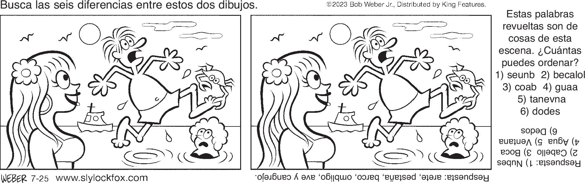 Natural environment OCR: Busca las seis diferencias entre estos dos dibujos. O ?? WEBER 7-25 www.slylockfox.com ?? ©2023 Bob Weber Jr.Distributed by King Features. O of our data anda Estas palabras revueltas son de cosas de esta escena. ¿Cuántas puedes ordenar? 1) seunb 2) becalol 3) coab 4) guaa 5) tanevna 6) dodes op (9 ( B20? (C aq?? (7 ande Busca las seis diferencias entre estos dos dibujos . O ?? WEBER 7-25 www.slylockfox.com ?? © 2023 Bob Weber Jr.Distributed by King Features . O of our data anda Estas palabras revueltas son de cosas de esta escena . ¿ Cuántas puedes ordenar ? 1 ) seunb 2 ) becalol 3 ) coab 4 ) guaa 5 ) tanevna 6 ) dodes op ( 9 ( B20 ? ( C aq?? ( 7 ande