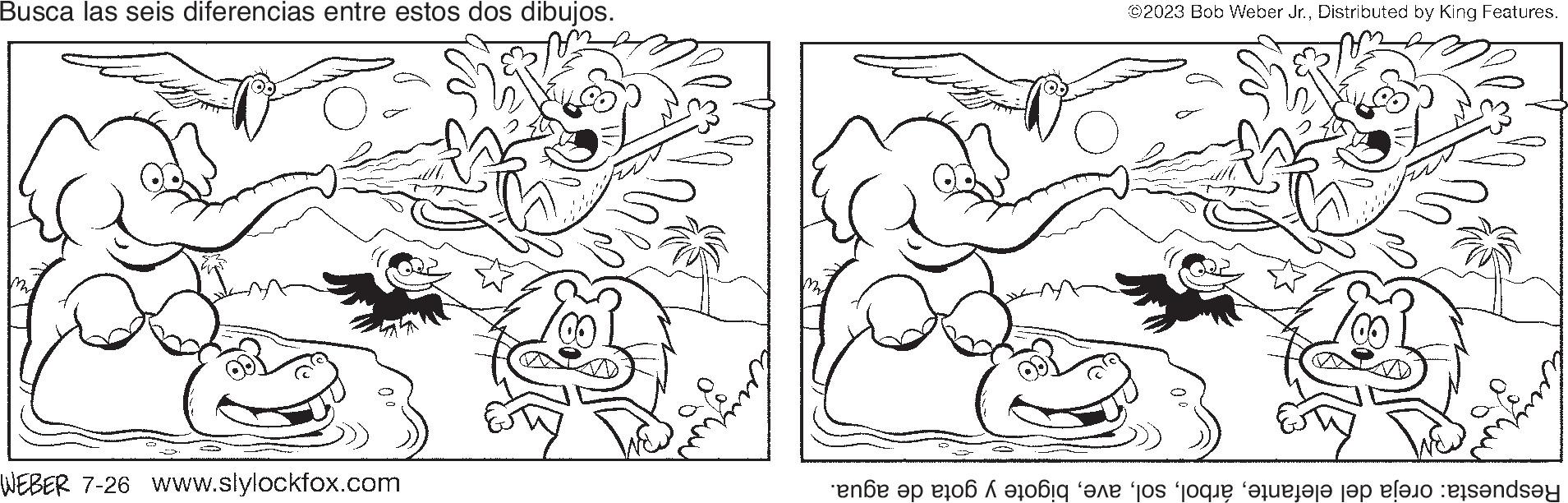 Natural environment OCR: Busca las seis diferencias entre estos dos dibujos. WEBER 7-26 www.slylockfox.com 2 ©2023 Bob Weber Jr.Distributed by King Features. Respuesta: oreja del elefantebigote y gota de agua. Busca las seis diferencias entre estos dos dibujos . WEBER 7-26 www.slylockfox.com 2 © 2023 Bob Weber Jr.Distributed by King Features . Respuesta : oreja del elefantebigote y gota de agua .