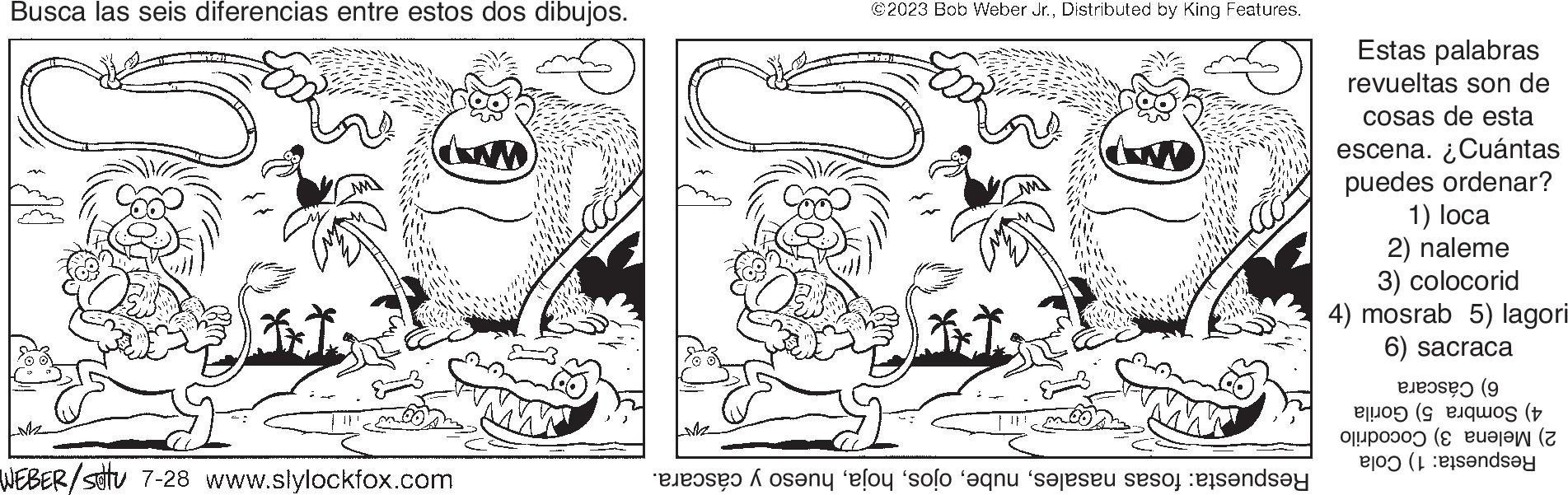 Organism OCR: Busca las seis diferencias entre estos dos dibujos. LM2 WEBER/satu 7-28 www.slylockfox.com Me ©2023 Bob Weber Jr.Distributed by King Features. at any el solo que seje se tende Estas palabras revueltas son de cosas de esta escena. ¿Cuántas puedes ordenar? 1) loca 2) naleme 3) colocorid 4) mosrab 5) lagori 6) sacraca (9 os (t ( (andsey Busca las seis diferencias entre estos dos dibujos . LM2 WEBER / satu 7-28 www.slylockfox.com Me © 2023 Bob Weber Jr.Distributed by King Features . at any el solo que seje se tende Estas palabras revueltas son de cosas de esta escena . ¿ Cuántas puedes ordenar ? 1 ) loca 2 ) naleme 3 ) colocorid 4 ) mosrab 5 ) lagori 6 ) sacraca ( 9 os ( t ( ( andsey