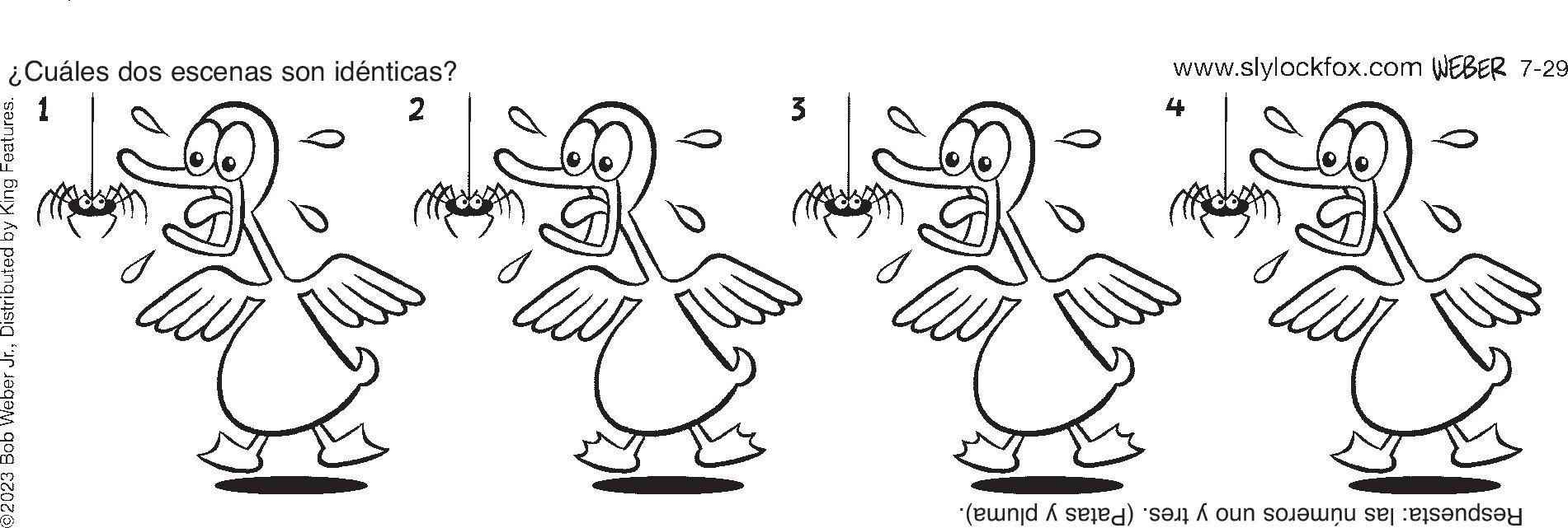 Organism OCR: ¿Cuáles dos escenas son idénticas? 2 92023 Bob Weber Jr.Distributed by King Features. 3 www.slylockfox.com WEBER 7-29 Respuesta: las números uno y tres. (Patas y pluma). ¿ Cuáles dos escenas son idénticas ? 2 92023 Bob Weber Jr.Distributed by King Features . 3 www.slylockfox.com WEBER 7-29 Respuesta : las números uno y tres . ( Patas y pluma ) .