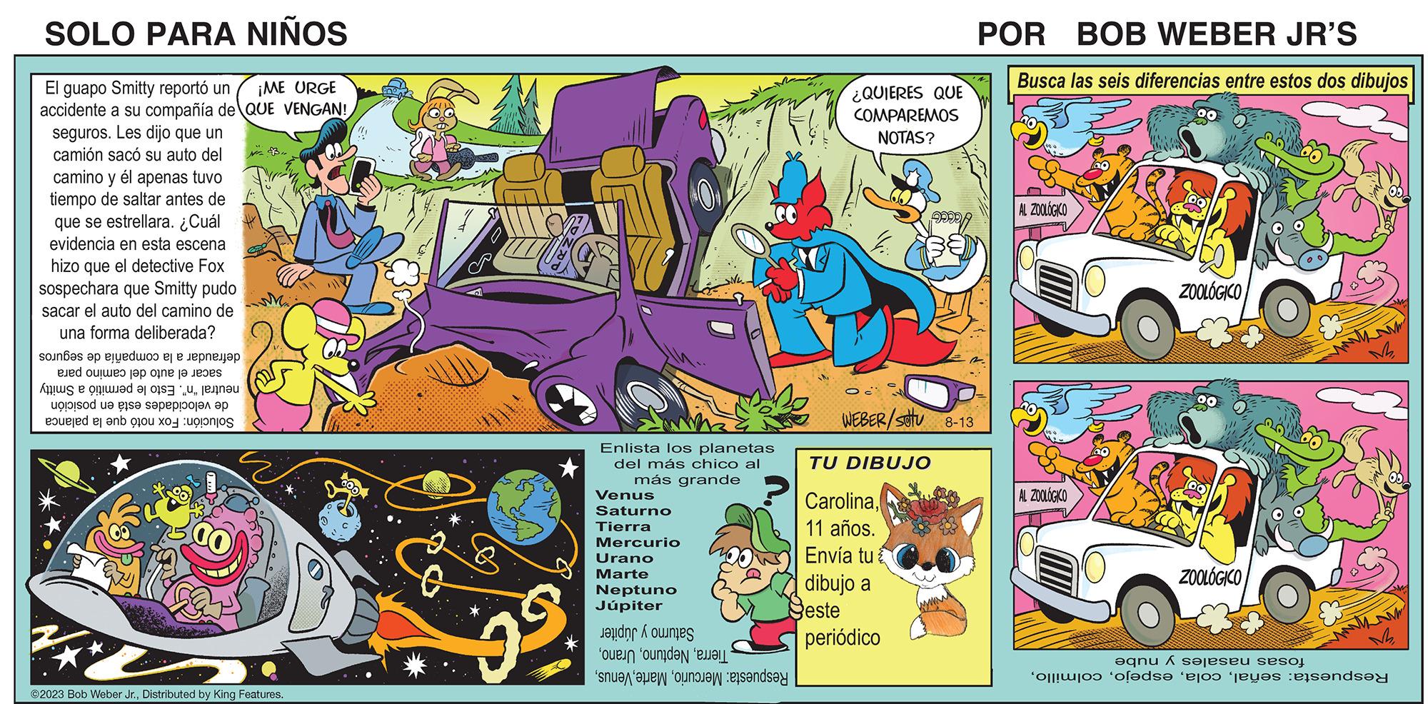 Art OCR: SOLO PARA NIÑOS El guapo Smitty reportó un ¡ME URGE accidente a su compañía de QUE VENGAN! seguros. Les dijo que un camión sacó su auto del camino y él apenas tuvo tiempo de saltar antes de que se estrellara. ¿Cuál evidencia en esta escena hizo que el detective Fox sospechara que Smitty pudo sacar el auto del camino de una forma deliberada? soun??s ?? eyedwoo ej e lepn???? ed out to the A e a ug! !sod ua gis? s?peppaj?? ?? ered and a ©2023 Bob Weber Jr.Distributed by King Features. $ Enlista los planetas del más chico al más grande ? Venus Saturno Tierra Mercurio Urano Marte Neptuno Júpiter e oude sa ¿QUIERES QUE COMPAREMOS NOTAS? O WEBER/SOTU 8-13 TU DIBUJO Carolina11 años. Envía tu dibujo a Seste ma periódico POR BOB WEBER JR'S Busca las seis diferencias entre estos dos dibujos AL ZOOLOGICO AL ZOOLOGICO ZOOLÓGICO ZOOLÓGICO en jeseu sesoj o ??ds? ‘ajo jetes sende SOLO PARA NIÑOS El guapo Smitty reportó un ¡ ME URGE accidente a su compañía de QUE VENGAN ! seguros . Les dijo que un camión sacó su auto del camino y él apenas tuvo tiempo de saltar antes de que se estrellara . ¿ Cuál evidencia en esta escena hizo que el detective Fox sospechara que Smitty pudo sacar el auto del camino de una forma deliberada ? soun??s ?? eyedwoo ej e lepn???? ed out to the A e a ug ! ! sod ua gis? s?peppaj?? ?? ered and a © 2023 Bob Weber Jr.Distributed by King Features . $ Enlista los planetas del más chico al más grande ? Venus Saturno Tierra Mercurio Urano Marte Neptuno Júpiter e oude sa ¿ QUIERES QUE COMPAREMOS NOTAS ? O WEBER / SOTU 8-13 TU DIBUJO Carolina11 años . Envía tu dibujo a Seste ma periódico POR BOB WEBER JR'S Busca las seis diferencias entre estos dos dibujos AL ZOOLOGICO AL ZOOLOGICO ZOOLÓGICO ZOOLÓGICO en jeseu sesoj o ??ds? ‘ ajo jetes sende
