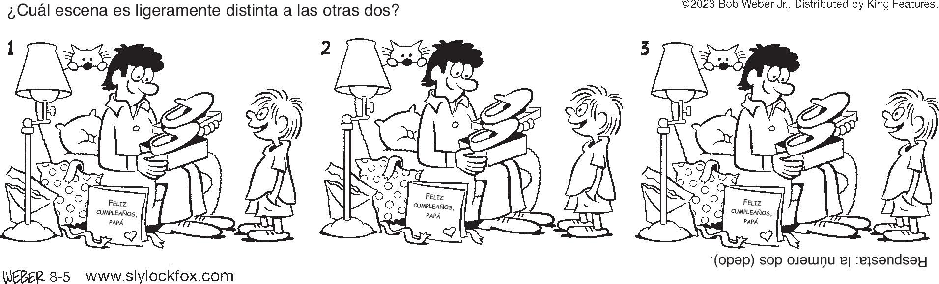 Sharing OCR: ¿Cuál escena es ligeramente distinta a las otras dos? 1 FELIZ CUMPLEAÑOSPAPÁ WEBER 8-5 www.slylockfox.com FELIZ CUMPLEAÑOSPAPÁ 3 ©2023 Bob Weber Jr.Distributed by King Features. FELIZ CUMPLEAÑOSPAPÁ (a) o s?y ¿ Cuál escena es ligeramente distinta a las otras dos ? 1 FELIZ CUMPLEAÑOSPAPÁ WEBER 8-5 www.slylockfox.com FELIZ CUMPLEAÑOSPAPÁ 3 © 2023 Bob Weber Jr.Distributed by King Features . FELIZ CUMPLEAÑOSPAPÁ ( a ) o s?y