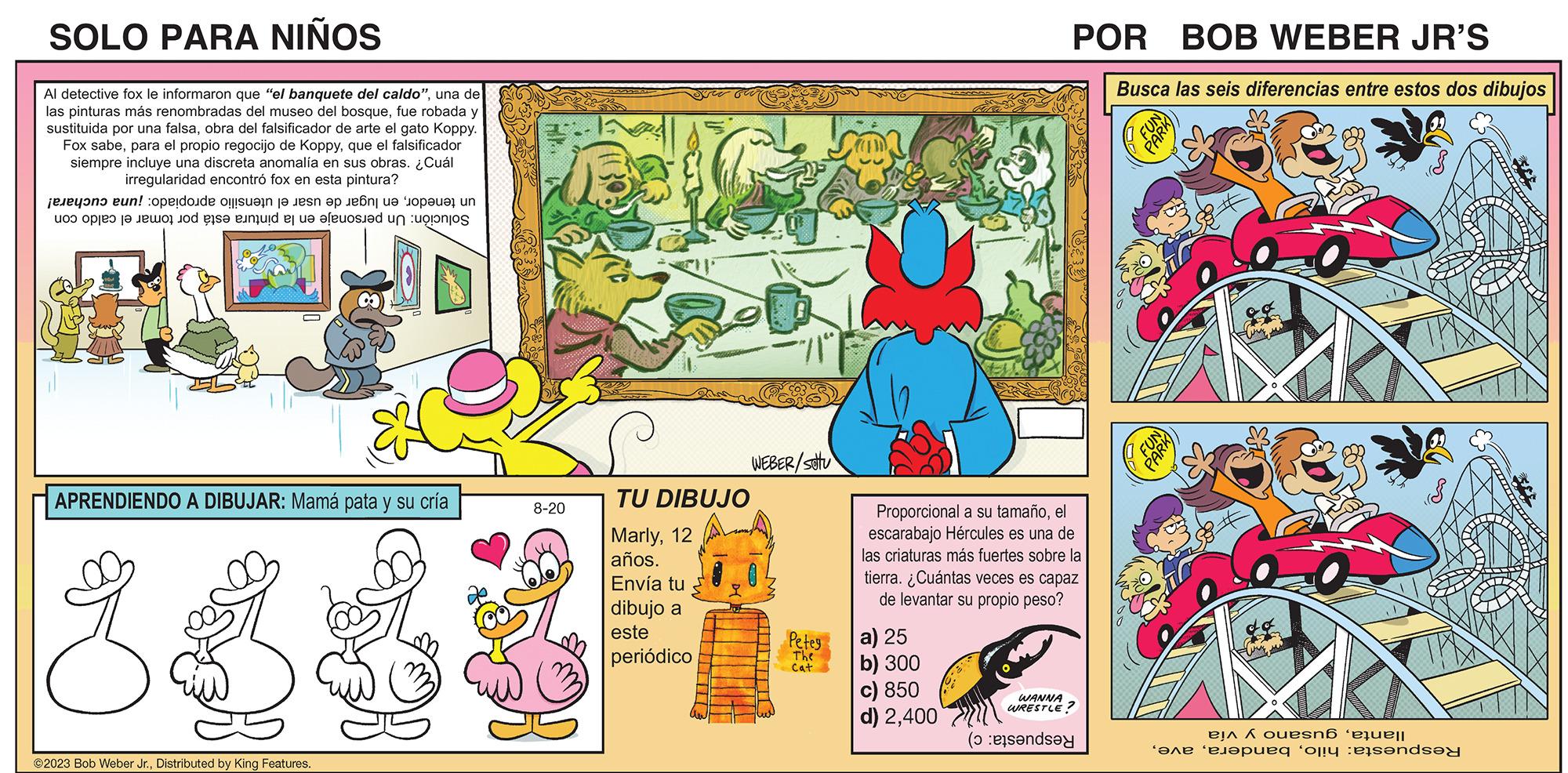 Parallel OCR: SOLO PARA NIÑOS Al detective fox le informaron que "el banquete del caldo"una de las pinturas más renombradas del museo del bosquefue robada y sustituida por una falsaobra del falsificador de arte el gato Koppy. Fox sabeque el falsificador siempre incluye una discreta anomalía en sus obras. ¿Cuál irregularidad encontró fox en esta pintura? en to open to ! pode ser en po e un the end os e foi a APRENDIENDO A DIBUJAR: Mamá pata y su cría ?2023 Bob Weber Jr.Distributed by King Features. 8-20 TU DIBUJO Marly12 años. Envía tu dibujo a este periódico WEBER/SOU Petey The Cat Proporcional a su tamañoel escarabajo Hércules es una de las criaturas más fuertes sobre la tierra. ¿Cuántas veces es capaz de levantar su propio peso? a) 25 b) 300 c) 850 d) 2400 POR BOB WEBER JR'S Busca las seis diferencias entre estos dos dibujos WANNA WRESTLE? (aanda PARK FUN PARK ela A ouesná ‘aquell peq oly ended SOLO PARA NIÑOS Al detective fox le informaron que " el banquete del caldo "una de las pinturas más renombradas del museo del bosquefue robada y sustituida por una falsaobra del falsificador de arte el gato Koppy . Fox sabepara el propio regocijo de Koppyque el falsificador siempre incluye una discreta anomalía en sus obras . ¿ Cuál irregularidad encontró fox en esta pintura ? en to open to ! pode ser en po e un the end os e foi a APRENDIENDO A DIBUJAR : Mamá pata y su cría ?2023 Bob Weber Jr.Distributed by King Features . 8-20 TU DIBUJO Marly12 años . Envía tu dibujo a este periódico WEBER / SOU Petey The Cat Proporcional a su tamañoel escarabajo Hércules es una de las criaturas más fuertes sobre la tierra . ¿ Cuántas veces es capaz de levantar su propio peso ? a ) 25 b ) 300 c ) 850 d ) 2400 POR BOB WEBER JR'S Busca las seis diferencias entre estos dos dibujos WANNA WRESTLE ? ( aanda PARK FUN PARK ela A ouesná ‘ aquell peq oly ended