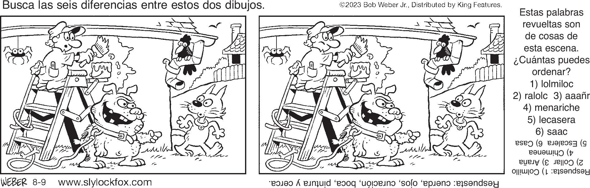 Drawing OCR: Busca las seis diferencias entre estos dos dibujos. WEBER 8-9 www.slylockfox.com WISA ©2023 Bob Weber Jr.Distributed by King Features. Fumilal and to the open and Estas palabras revueltas son de cosas de esta escena. ¿Cuántas puedes ordenar? 1) lolmiloc 2) ralolc 3) aaañr 4) menariche 5) lecasera 6) saac ( ???????? (t 0 (2 anda Busca las seis diferencias entre estos dos dibujos . WEBER 8-9 www.slylockfox.com WISA © 2023 Bob Weber Jr.Distributed by King Features . Fumilal and to the open and Estas palabras revueltas son de cosas de esta escena . ¿ Cuántas puedes ordenar ? 1 ) lolmiloc 2 ) ralolc 3 ) aaañr 4 ) menariche 5 ) lecasera 6 ) saac ( ?? ??? ?? ? ( t 0 ( 2 anda