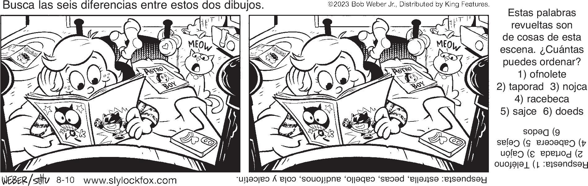 Font OCR: Busca las seis diferencias entre estos dos dibujos. BOY WEBER/stu 8-10 www.slylockfox.com MEOW ©2023 Bob Weber Jr.Distributed by King Features. ASTR BOY MEOW and a son olla sed eller ande Estas palabras revueltas son de cosas de esta escena. ¿Cuántas puedes ordenar? 1) ofnolete 2) taporad 3) nojca 4) racebeca 5) sajce 6) doeds op (9 ( ( (pod of ande Busca las seis diferencias entre estos dos dibujos . BOY WEBER / stu 8-10 www.slylockfox.com MEOW © 2023 Bob Weber Jr.Distributed by King Features . ASTR BOY MEOW and a son olla sed eller ande Estas palabras revueltas son de cosas de esta escena . ¿ Cuántas puedes ordenar ? 1 ) ofnolete 2 ) taporad 3 ) nojca 4 ) racebeca 5 ) sajce 6 ) doeds op ( 9 ( ( ( pod of ande