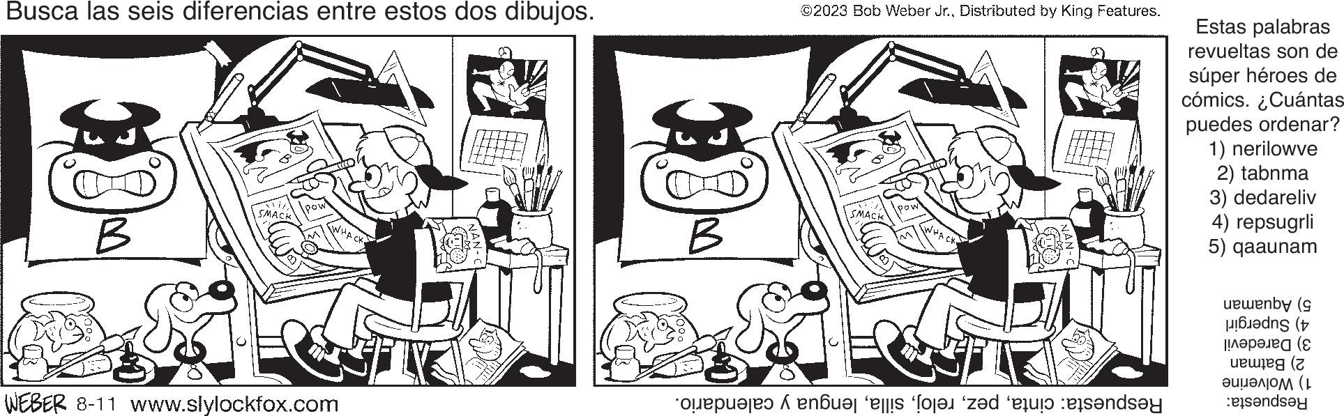 Style OCR: Busca las seis diferencias entre estos dos dibujos. 30 B SMACH Po WEBER 8-11 www.slylockfox.com H2U HULT €9 B ©2023 Bob Weber Jr.Distributed by King Features. SMACK represented to sende Estas palabras revueltas son de súper héroes de cómics. ¿Cuántas puedes ordenar? 1) nerilowve 2) tabnma 3) dedareliv 4) repsugrli 5) qaaunam uwenby (9 ( |!??????? (? weweg (z ???????? (L tandsay Busca las seis diferencias entre estos dos dibujos . 30 B SMACH Po WEBER 8-11 www.slylockfox.com H2U HULT € 9 B © 2023 Bob Weber Jr.Distributed by King Features . SMACK represented to sende Estas palabras revueltas son de súper héroes de cómics . ¿ Cuántas puedes ordenar ? 1 ) nerilowve 2 ) tabnma 3 ) dedareliv 4 ) repsugrli 5 ) qaaunam uwenby ( 9 ( | ! ??????? ( ? weweg ( z ???????? ( L tandsay