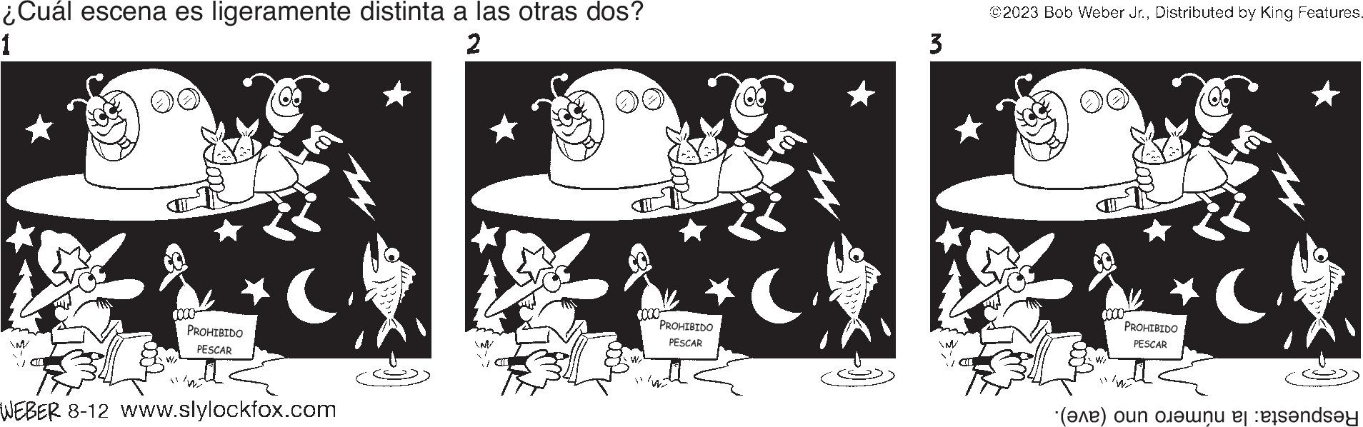 Fiction OCR: ¿Cuál escena es ligeramente distinta a las otras dos? 1 2 0000 PROHIBIDO PESCAR ( WEBER 8-12 www.slylockfox.com 4000 PROHIBIDO PESCAR 3 M ©2023 Bob Weber Jr.Distributed by King Features. 0000 PROHIBIDO PESCAR () on needs?y ¿ Cuál escena es ligeramente distinta a las otras dos ? 1 2 0000 PROHIBIDO PESCAR ( WEBER 8-12 www.slylockfox.com 4000 PROHIBIDO PESCAR 3 M © 2023 Bob Weber Jr.Distributed by King Features . 0000 PROHIBIDO PESCAR ( ) on needs?y