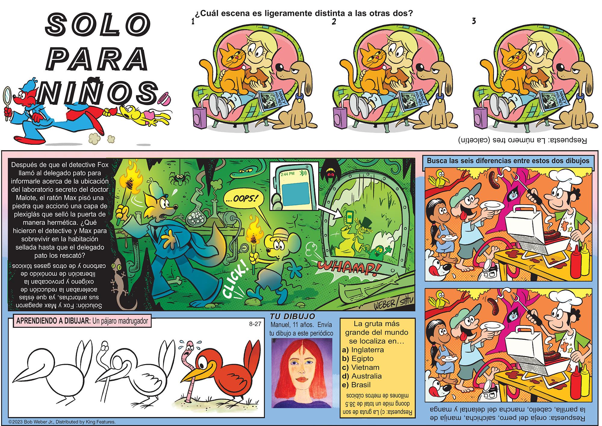 Rectangle OCR: SOLO PARA NIÑOS Después de que el detective Fox llamó al delegado pato para informarle acerca de la ubicación del laboratorio secreto del doctor Maloteel ratón Max pisó una piedra que accionó una capa de plexiglás que selló la puerta de manera hermética. ¿Qué hicieron el detective y Max para sobrevivir en la habitación sellada hasta que el delegado pato los rescató? si sa so o ?? ??!????? ?? ??! ?q!| ej ueqe????id ??? ? ?? ?? ??!????? ? ??qe???? se en ex 's de K APRENDIENDO A DIBUJAR: Un pájaro madrugador ?2023 Bob Weber Jr.Distributed by King Features. ¿Cuál ¿Cuál escena es ligeramente distinta a las otras dos? 2 OOPS! CLICK! 8-27 2:44 PM) WHAMP! TU DIBUJO Manuel11 años. Envía tu dibujo a este periódico WEBER/SOU La gruta más grande del mundo se localiza en... a) Inglaterra b) Egipto c) Vietnam d) Australia e) Brasil soigno so.e? op so?????? 9'88 ?? ??t01 un ??!? ????? a tane L 3 -- (a) se on er sandsy CUB Busca las seis diferencias entre estos dos dibujos Coco Coo DO ????? ^ ?? ?? ?? ??? ????? 'ojj?qeo 'ejj.ed ej an ei ole ole tap and SOLO PARA NIÑOS Después de que el detective Fox llamó al delegado pato para informarle acerca de la ubicación del laboratorio secreto del doctor Maloteel ratón Max pisó una piedra que accionó una capa de plexiglás que selló la puerta de manera hermética . ¿ Qué hicieron el detective y Max para sobrevivir en la habitación sellada hasta que el delegado pato los rescató ? si sa so o ?? ?? ! ????? ?? ?? ! ?q ! | ej ueqe????id ??? ? ?? ?? ?? ! ????? ? ??qe???? se en ex ' s de K APRENDIENDO A DIBUJAR : Un pájaro madrugador ?2023 Bob Weber Jr.Distributed by King Features . ¿ Cuál ¿ Cuál escena es ligeramente distinta a las otras dos ? 2 OOPS ! CLICK ! 8-27 2:44 PM ) WHAMP ! TU DIBUJO Manuel11 años . Envía tu dibujo a este periódico WEBER / SOU La gruta más grande del mundo se localiza en ... a ) Inglaterra b ) Egipto c ) Vietnam d ) Australia e ) Brasil soigno so.e ? op so ?????? 9'88 ?? ??t01 un ?? ! ? ????? a tane L 3 -- ( a ) se on er sandsy CUB Busca las seis diferencias entre estos dos dibujos Coco Coo DO ????? ^ ?? ?? ?? ??? ????? ' ojj?qeo ' ejj.ed ej an ei ole ole tap and