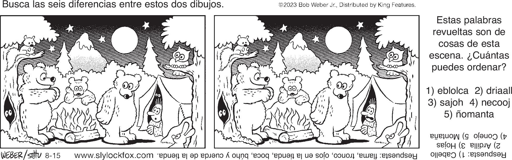 Adaptation OCR: Busca las seis diferencias entre estos dos dibujos. WEBER/stu 8-15 ?2023 Bob Weber Jr.Distributed by King Features. Respuesta: flamabúho y cuerda de la tienda. wo?'xor/s'MMM Estas palabras revueltas son de cosas de esta escena. ¿Cuántas puedes ordenar? 1) eblolca 2) driaall 3) sajoh 4) necooj 5) nomanta 4) Conejo 5) Montaña 2) Ardilla 3) Hojas Respuesta: 1) Cabello Busca las seis diferencias entre estos dos dibujos . WEBER / stu 8-15 ?2023 Bob Weber Jr.Distributed by King Features . Respuesta : flamaojos en la tiendabúho y cuerda de la tienda . wo?'xor / s'MMM Estas palabras revueltas son de cosas de esta escena . ¿ Cuántas puedes ordenar ? 1 ) eblolca 2 ) driaall 3 ) sajoh 4 ) necooj 5 ) nomanta 4 ) Conejo 5 ) Montaña 2 ) Ardilla 3 ) Hojas Respuesta : 1 ) Cabello
