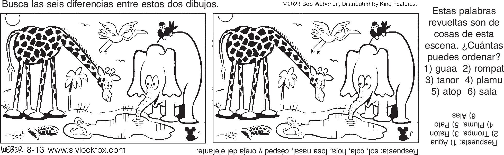 Font OCR: Busca las seis diferencias entre estos dos dibujos. HAL WEBER 8-16 www.slylockfox.com ©2023 Bob Weber Jr.Distributed by King Features. are the lo pode ser eso lo es to rende Estas palabras revueltas son de cosas de esta escena. ¿Cuántas puedes ordenar? 1) guaa 2) rompat 3) tanor 4) plamu 5) atop 6) sala ( old ( y ( enby (ondsey Busca las seis diferencias entre estos dos dibujos . HAL WEBER 8-16 www.slylockfox.com © 2023 Bob Weber Jr.Distributed by King Features . are the lo pode ser eso lo es to rende Estas palabras revueltas son de cosas de esta escena . ¿ Cuántas puedes ordenar ? 1 ) guaa 2 ) rompat 3 ) tanor 4 ) plamu 5 ) atop 6 ) sala ( old ( y ( enby ( ondsey