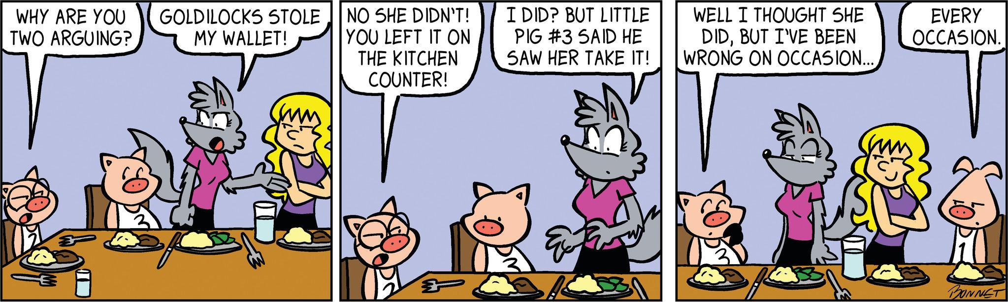Font OCR: WHY ARE YOU TWO ARGUING? GOLDILOCKS STOLE MY WALLET! NO SHE DIDN'T! YOU LEFT IT ON THE KITCHEN COUNTER! I DID? BUT LITTLE PIG #3 SAID HE SAW HER TAKE IT! WELL I THOUGHT SHE DIDBUT I'VE BEEN WRONG ON OCCASION... EVERY OCCASION. sum BONNET WHY ARE YOU TWO ARGUING ? GOLDILOCKS STOLE MY WALLET ! NO SHE DIDN'T ! YOU LEFT IT ON THE KITCHEN COUNTER ! I DID ? BUT LITTLE PIG # 3 SAID HE SAW HER TAKE IT ! WELL I THOUGHT SHE DIDBUT I'VE BEEN WRONG ON OCCASION ... EVERY OCCASION . sum BONNET