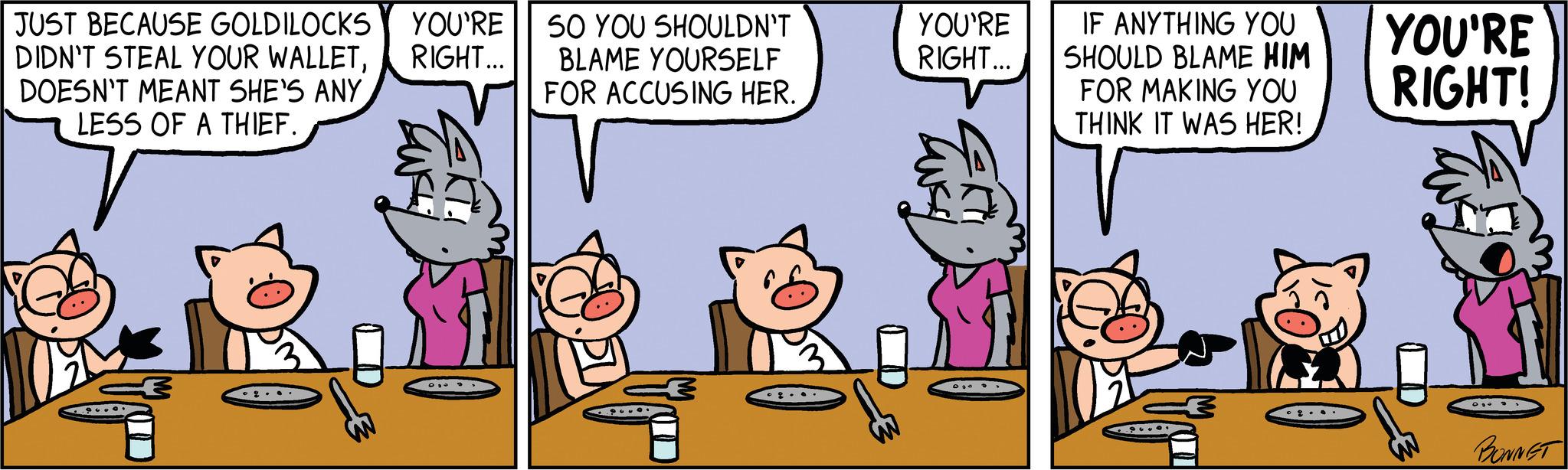 Line OCR: JUST BECAUSE GOLDILOCKS YOU'RE DIDN'T STEAL YOUR WALLETRIGHT... DOESN'T MEANT SHE'S ANY LESS OF A THIEF. SO YOU SHOULDN'T BLAME YOURSELF FOR ACCUSING HER. keite! YOU'RE RIGHT... € IF ANYTHING YOU SHOULD BLAME HIM FOR MAKING YOU THINK IT WAS HER! € YOU'RE RIGHT! BONNET JUST BECAUSE GOLDILOCKS YOU'RE DIDN'T STEAL YOUR WALLETRIGHT ... DOESN'T MEANT SHE'S ANY LESS OF A THIEF . SO YOU SHOULDN'T BLAME YOURSELF FOR ACCUSING HER . keite ! YOU'RE RIGHT ... € IF ANYTHING YOU SHOULD BLAME HIM FOR MAKING YOU THINK IT WAS HER ! € YOU'RE RIGHT ! BONNET