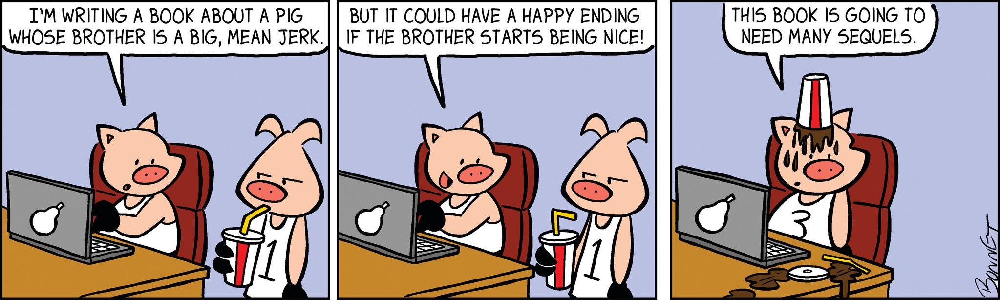 Sharing OCR: I'M WRITING A BOOK ABOUT A PIG WHOSE BROTHER IS A BIGMEAN JERK. BUT IT COULD HAVE A HAPPY ENDING IF THE BROTHER STARTS BEING NICE! THIS BOOK IS GOING TO NEED MANY SEQUELS. IJNNDE I'M WRITING A BOOK ABOUT A PIG WHOSE BROTHER IS A BIGMEAN JERK . BUT IT COULD HAVE A HAPPY ENDING IF THE BROTHER STARTS BEING NICE ! THIS BOOK IS GOING TO NEED MANY SEQUELS . IJNNDE