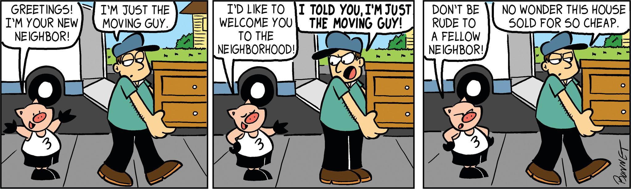 Conversation OCR: GREETINGS! I'M YOUR NEW NEIGHBOR! 3 I'M JUST THE MOVING GUY. www.mer O I'D LIKE TO I TOLD YOUI'M JUST WELCOME YOU THE MOVING GUY! TO THE NEIGHBORHOOD! MA Me M DON'T BE RUDE TO A FELLOW NEIGHBOR! 3 NO WONDER THIS HOUSE SOLD FOR SO CHEAP. M O JINNAGA GREETINGS ! I'M YOUR NEW NEIGHBOR ! 3 I'M JUST THE MOVING GUY . www.mer O I'D LIKE TO I TOLD YOUI'M JUST WELCOME YOU THE MOVING GUY ! TO THE NEIGHBORHOOD ! MA Me M DON'T BE RUDE TO A FELLOW NEIGHBOR ! 3 NO WONDER THIS HOUSE SOLD FOR SO CHEAP . M O JINNAGA