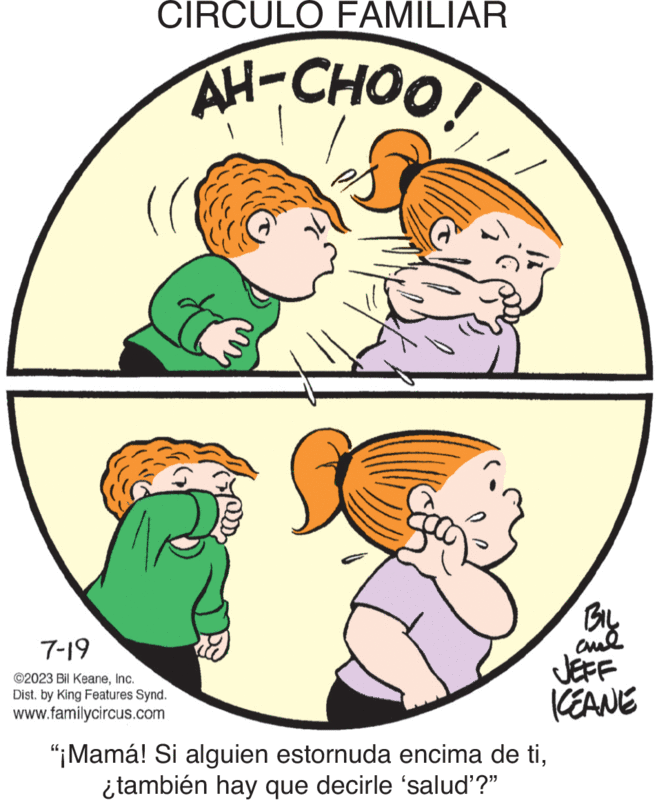 Art OCR: CIRCULO FAMILIAR AH-CHOO! ( 7-19 ©2023 Bil KeaneInc. Dist. by King Features Synd. www.familycircus.com BIL ??? JEFF ICEANE "¡Mamá! Si alguien estornuda encima de ti¿también hay que decirle 'salud'?" CIRCULO FAMILIAR AH - CHOO ! ( 7-19 © 2023 Bil KeaneInc. Dist . by King Features Synd . www.familycircus.com BIL ??? JEFF ICEANE " ¡ Mamá ! Si alguien estornuda encima de ti¿ también hay que decirle ' salud ' ? "