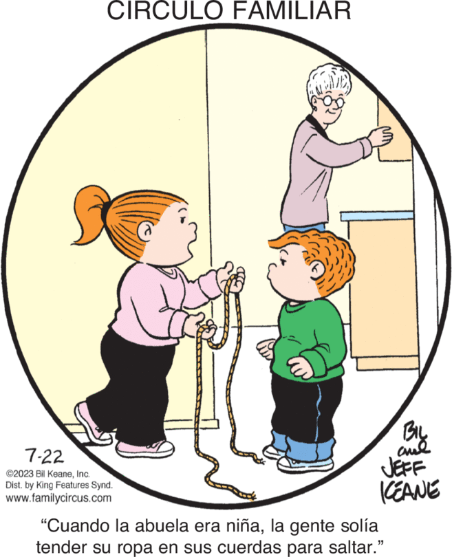 Happy OCR: CIRCULO FAMILIAR 7-22 ©2023 Bil KeaneInc. Dist. by King Features Synd. www.familycircus.com BIL and JEFF KEANE "Cuando la abuela era niñala gente solía tender su ropa en sus cuerdas para saltar." CIRCULO FAMILIAR 7-22 © 2023 Bil KeaneInc. Dist . by King Features Synd . www.familycircus.com BIL and JEFF KEANE " Cuando la abuela era niñala gente solía tender su ropa en sus cuerdas para saltar . "