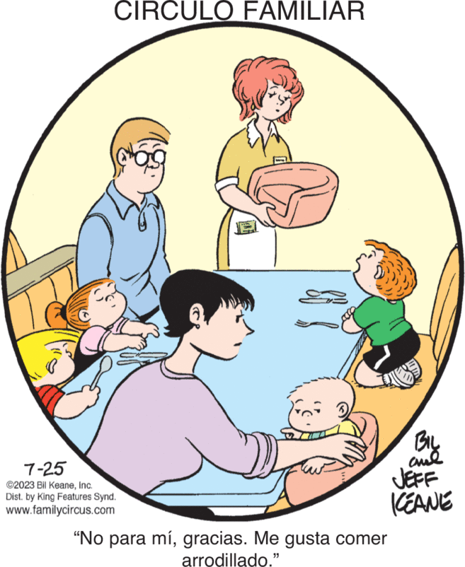 Happy OCR: CIRCULO FAMILIAR 7-25 ©2023 Bil KeaneInc. Dist. by King Features Synd. www.familycircus.com C BIL ??? JEFF KEANE "No para mígracias. Me gusta comer arrodillado." CIRCULO FAMILIAR 7-25 © 2023 Bil KeaneInc. Dist . by King Features Synd . www.familycircus.com C BIL ??? JEFF KEANE " No para mígracias . Me gusta comer arrodillado . "
