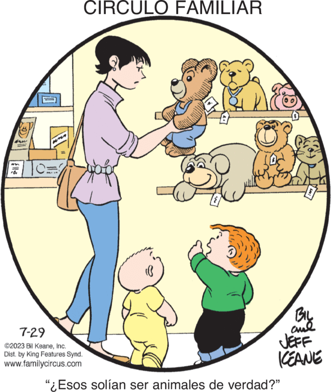 Happy OCR: O 7-29 ©2023 Bil KeaneInc. Dist. by King Features Synd. www.familycircus.com CIRCULO FAMILIAR BIL ??? JEFF IKEANE "¿Esos solían ser animales de verdad?" O 7-29 © 2023 Bil KeaneInc. Dist . by King Features Synd . www.familycircus.com CIRCULO FAMILIAR BIL ??? JEFF IKEANE " ¿ Esos solían ser animales de verdad ? "