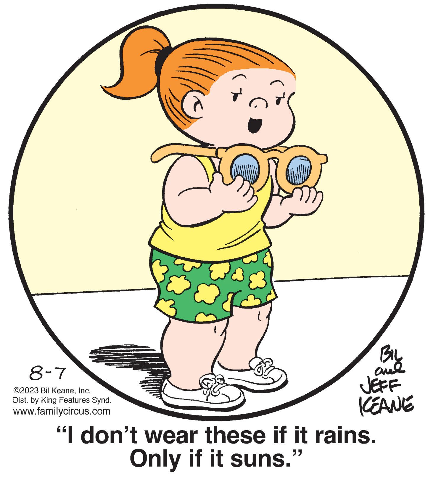 Happy OCR: 8-7 ©2023 Bil KeaneInc. Dist. by King Features Synd. www.familycircus.com BIL ame JEFF KEANE "I don't wear these if it rains. "} Only if it suns." 8-7 © 2023 Bil KeaneInc. Dist . by King Features Synd . www.familycircus.com BIL ame JEFF KEANE " I don't wear these if it rains . " } Only if it suns . "
