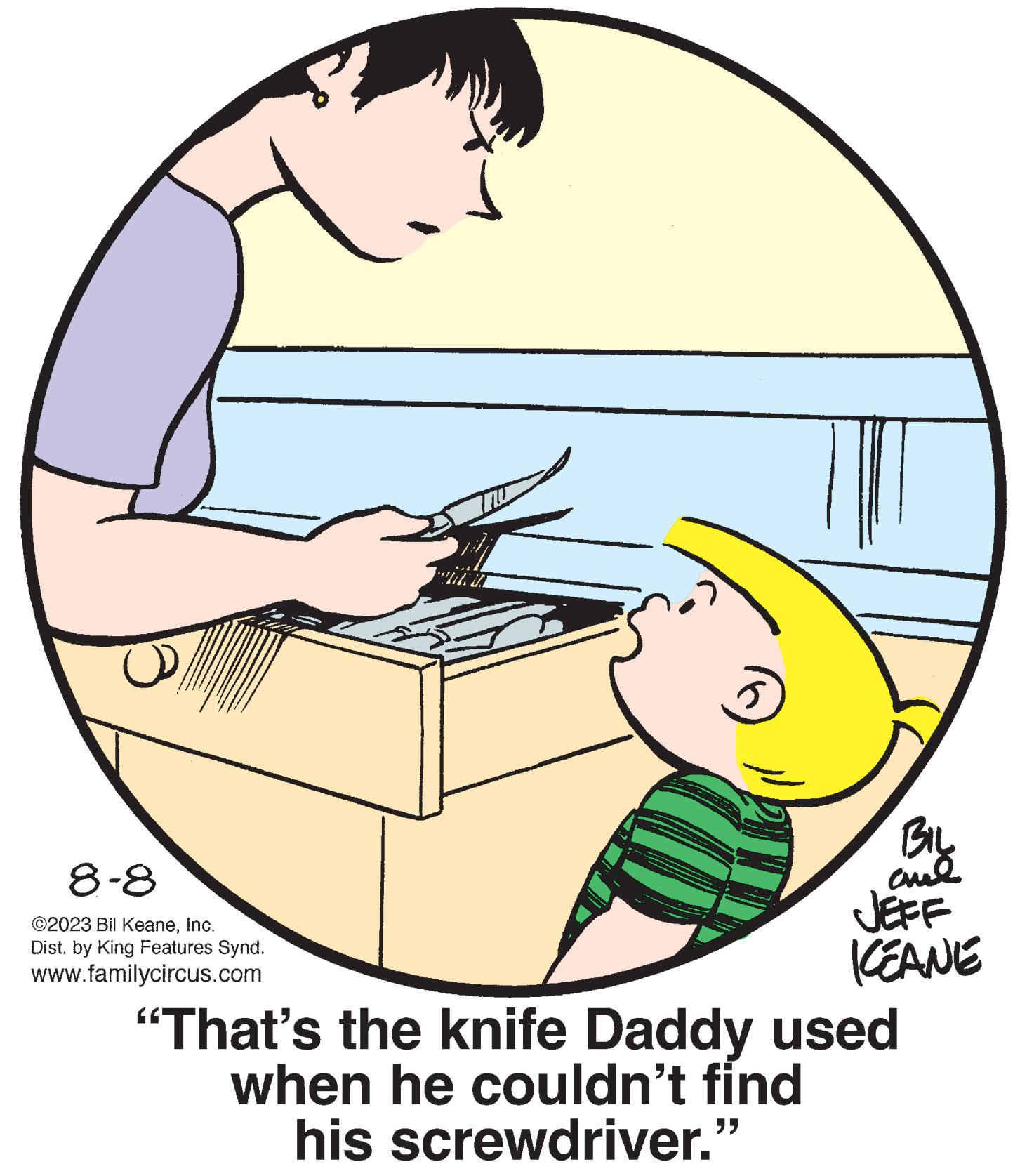 Thumb OCR: 8-8 ©2023 Bil KeaneInc. Dist. by King Features Synd. www.familycircus.com 3 5 BIL ??? JEFF KEANE "That's the knife Daddy used when he couldn't find his screwdriver." 8-8 © 2023 Bil KeaneInc. Dist . by King Features Synd . www.familycircus.com 3 5 BIL ??? JEFF KEANE " That's the knife Daddy used when he couldn't find his screwdriver . "