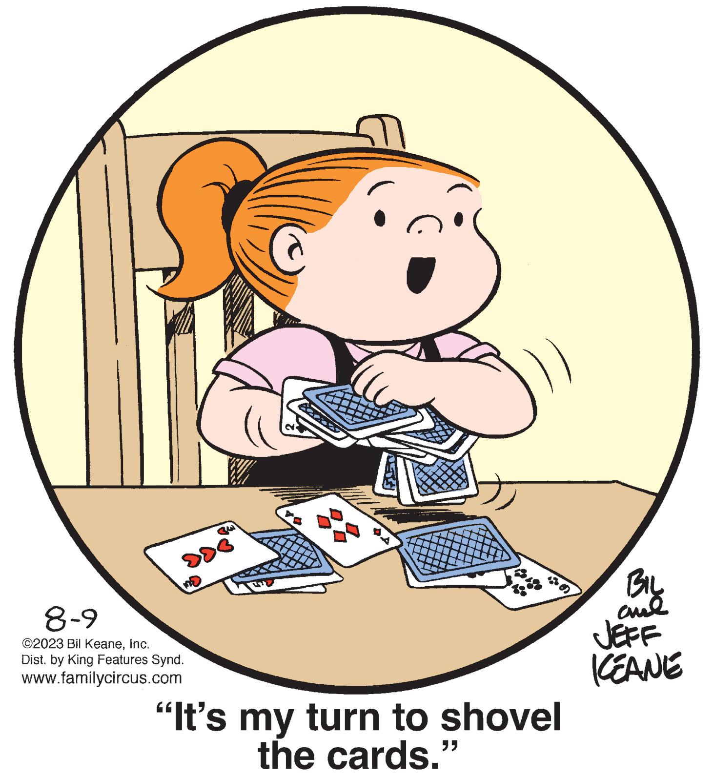 Event OCR: 8-9 ©2023 Bil KeaneInc. Dist. by King Features Synd. www.familycircus.com "It's my turn to shovel the cards.' "" BIL and JEFF ICEANE 8-9 © 2023 Bil KeaneInc. Dist . by King Features Synd . www.familycircus.com " It's my turn to shovel the cards . ' " " BIL and JEFF ICEANE