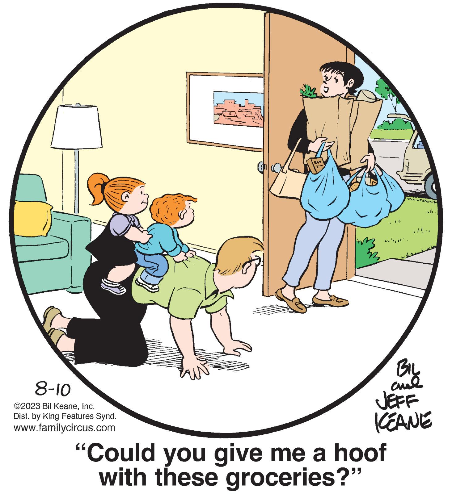 Graphics OCR: 8-10 ©2023 Bil KeaneInc. Dist. by King Features Synd. www.familycircus.com 52 BIL ??? JEFF KEANE "Could you give me a hoof with these groceries?" 8-10 © 2023 Bil KeaneInc. Dist . by King Features Synd . www.familycircus.com 52 BIL ??? JEFF KEANE " Could you give me a hoof with these groceries ? "