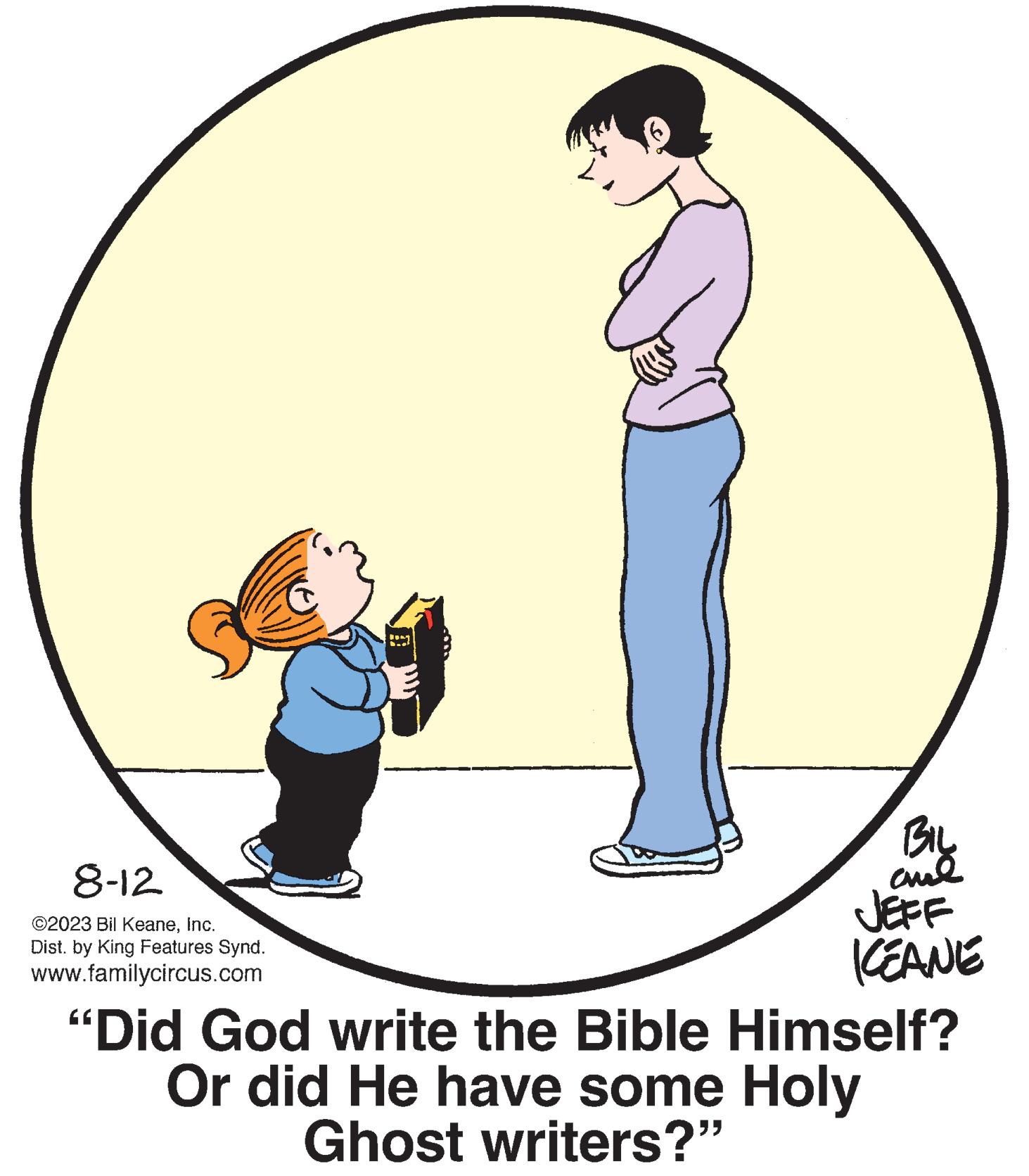 Circle OCR: 8-12 ©2023 Bil KeaneInc. Dist. by King Features Synd. www.familycircus.com BIL me JEFF KEANE "Did God write the Bible Himself? Or did He have some Holy Ghost writers?" 8-12 © 2023 Bil KeaneInc. Dist . by King Features Synd . www.familycircus.com BIL me JEFF KEANE " Did God write the Bible Himself ? Or did He have some Holy Ghost writers ? "