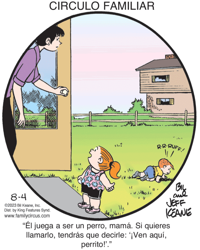 Grass OCR: CIRCULO FAMILIAR I soulswhe 8-4 ©2023 Bil KeaneInc. Dist. by King Features Synd. www.familycircus.com (1 ter **** Cause R.R-RUFF! BIL and JEFF KEANE "Él juega a ser un perromamá. Si quieres llamarloperrito!'." CIRCULO FAMILIAR I soulswhe 8-4 © 2023 Bil KeaneInc. Dist . by King Features Synd . www.familycircus.com ( 1 ter **** Cause R.R - RUFF ! BIL and JEFF KEANE " Él juega a ser un perromamá . Si quieres llamarlotendrás que decirle : ' ¡ Ven aquíperrito ! ' . "