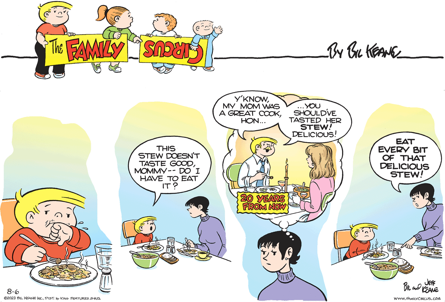 Font OCR: 3 The FAMILY Snours 8-6 ©2023 BIL KEANE INC.DIST. by KING FEATURES SYND. THIS STEW DOESN'T TASTE GOODMOMMY-- DO I HAVE TO EAT IT? Y'KNOWMY MOM WAS A GREAT COOKHON... 20 YEARS FROM NOW _BY BIL KEANE .YOU SHOULD'VE TASTED HER STEW! DELICIOUS! EAT EVERY BIT OF THAT DELICIOUS STEW! JEFF BIL and KEANE WWW.FAMILY CIRCUS.COM 3 The FAMILY Snours 8-6 © 2023 BIL KEANE INC .DIST . by KING FEATURES SYND . THIS STEW DOESN'T TASTE GOODMOMMY-- DO I HAVE TO EAT IT ? Y'KNOWMY MOM WAS A GREAT COOKHON ... 20 YEARS FROM NOW _BY BIL KEANE .YOU SHOULD'VE TASTED HER STEW ! DELICIOUS ! EAT EVERY BIT OF THAT DELICIOUS STEW ! JEFF BIL and KEANE WWW.FAMILY CIRCUS.COM