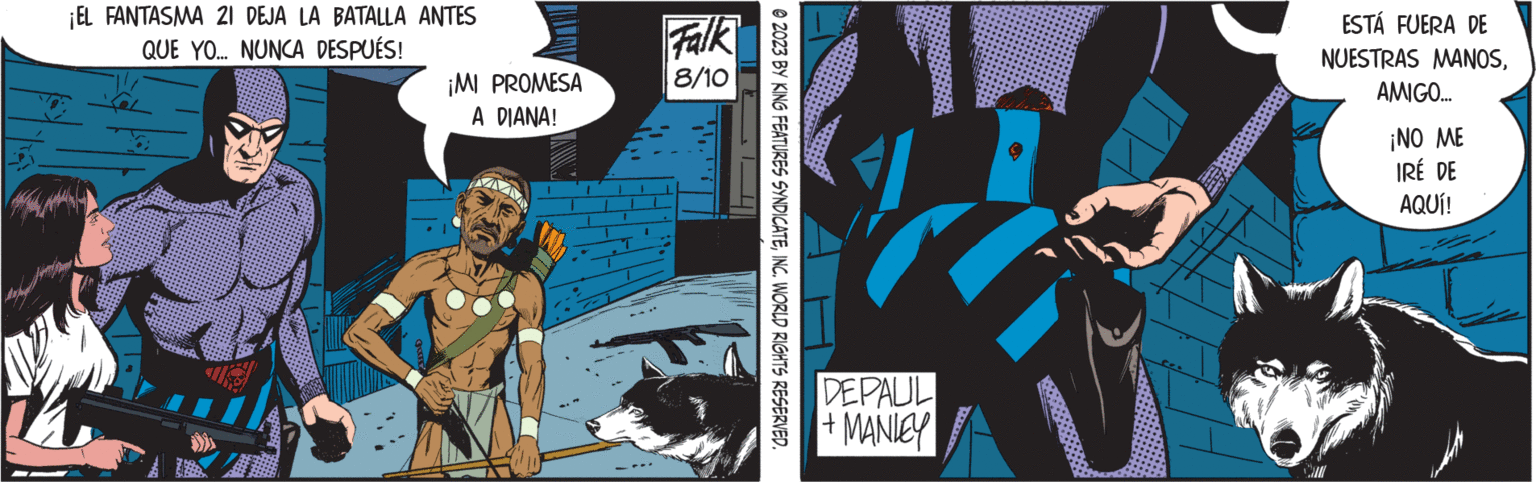 Fiction OCR: ¡EL FANTASMA 21 DEJA LA BATALLA ANTES QUE YO... NUNCA DESPUÉS! ¡MI PROMESA A DIANA! M Falk 8/10 ?2023 BY KING FEATURES SYNDICATEINC. WORLD RIGHTS RESERVED. 1 DEPAUL + MANLEY ESTÁ FUERA DE NUESTRAS MANOSAMIGO... ¡NO ME IRÉ DE AQUÍ! ¡ EL FANTASMA 21 DEJA LA BATALLA ANTES QUE YO ... NUNCA DESPUÉS ! ¡ MI PROMESA A DIANA ! M Falk 8/10 ?2023 BY KING FEATURES SYNDICATEINC . WORLD RIGHTS RESERVED . 1 DEPAUL + MANLEY ESTÁ FUERA DE NUESTRAS MANOSAMIGO ... ¡ NO ME IRÉ DE AQUÍ !