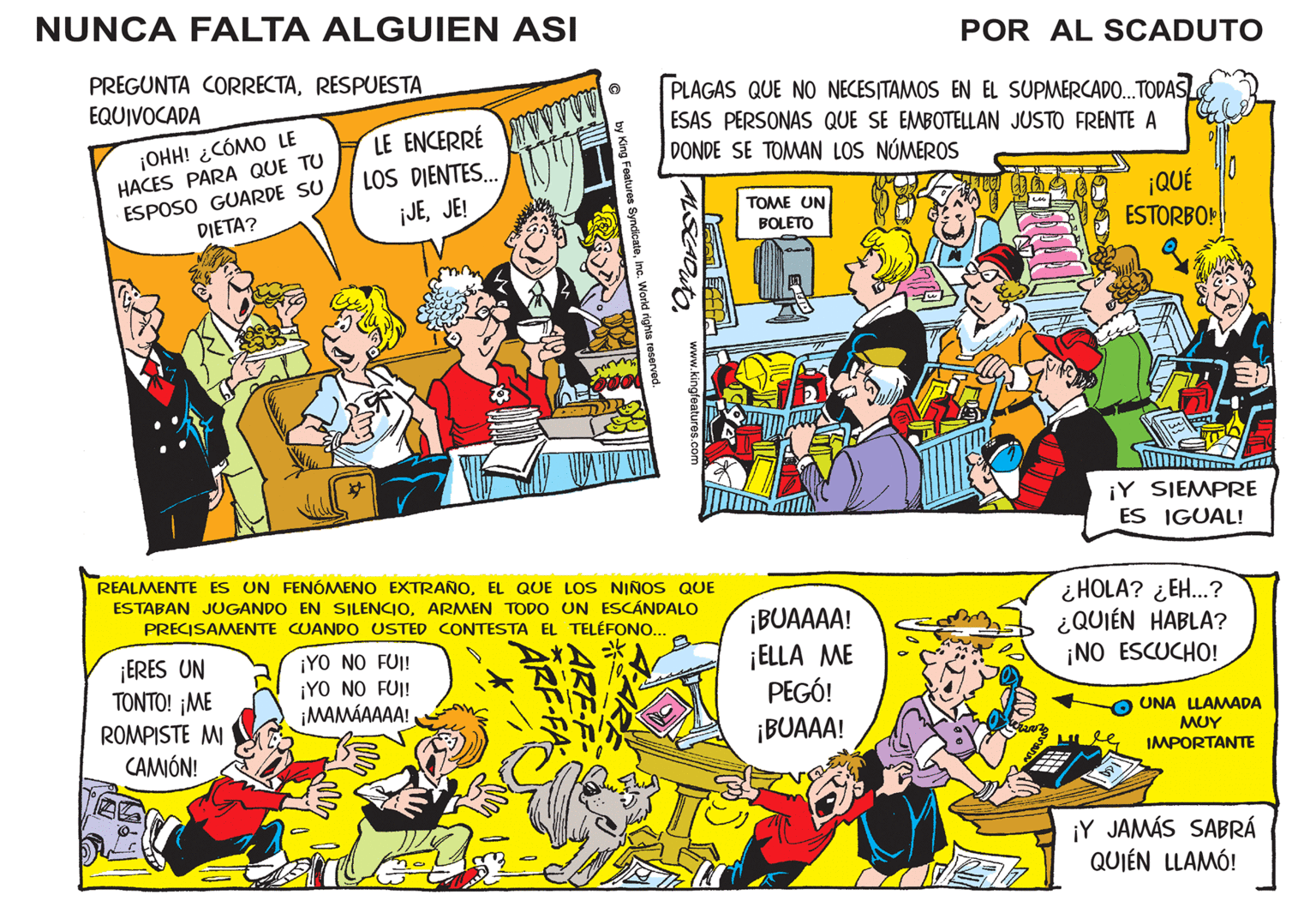 Comic book OCR: NUNCA FALTA ALGUIEN ASI PREGUNTA CORRECTARESPUESTA EQUIVOCADA ¡OHH! ¿CÓMO LE HACES PARA QUE TU ESPOSO GUARDE SU DIETA? LE ENCERRÉ DIENTES... ¡JEJE! ¡ERES UN TONTO! ¡ME ROMPISTE MI CAMIÓN! LOS ¡YO NO FUI! ¡YO NO FUI! ¡MAMÁAAAA! F-FA by King Features SyndicateInc. World rights reserved. O WWW REALMENTE ES UN FENÓMENO EXTRAÑOEL QUE LOS NIÑOS QUE ESTABAN JUGANDO EN SILENCIOARMEN TODO UN ESCÁNDALO PRECISAMENTE CUANDO USTED CONTESTA EL TELÉFONO... PLAGAS QUE NO NECESITAMOS EN EL SUPMERCADO...TODASL ESAS PERSONAS QUE SE EMBOTELLAN JUSTO FRENTE A DONDE SE TOMAN LOS NÚMEROS ALSCADUTO www.kingfeatures.com LE TOME UN BOLETO POR AL SCADUTO ¡BUAAAA! ¡ELLA ME PEGÓ! ¡BUAAA! ¡QUÉ ESTORBO! ¡Y SIEMPRE ES IGUAL! ¿HOLA? ¿EH...? ¿QUIÉN HABLA? ¡NO ESCUCHO! UNA LLAMADA ??? IMPORTANTE ¡Y JAMÁS SABRÁ QUIÉN LLAMÓ! NUNCA FALTA ALGUIEN ASI PREGUNTA CORRECTARESPUESTA EQUIVOCADA ¡ OHH ! ¿ CÓMO LE HACES PARA QUE TU ESPOSO GUARDE SU DIETA ? LE ENCERRÉ DIENTES ... ¡ JEJE ! ¡ ERES UN TONTO ! ¡ ME ROMPISTE MI CAMIÓN ! LOS ¡ YO NO FUI ! ¡ YO NO FUI ! ¡ MAMÁAAAA ! F - FA by King Features SyndicateInc. World rights reserved . O WWW REALMENTE ES UN FENÓMENO EXTRAÑOEL QUE LOS NIÑOS QUE ESTABAN JUGANDO EN SILENCIOARMEN TODO UN ESCÁNDALO PRECISAMENTE CUANDO USTED CONTESTA EL TELÉFONO ... PLAGAS QUE NO NECESITAMOS EN EL SUPMERCADO ... TODASL ESAS PERSONAS QUE SE EMBOTELLAN JUSTO FRENTE A DONDE SE TOMAN LOS NÚMEROS ALSCADUTO www.kingfeatures.com LE TOME UN BOLETO POR AL SCADUTO ¡ BUAAAA ! ¡ ELLA ME PEGÓ ! ¡ BUAAA ! ¡ QUÉ ESTORBO ! ¡ Y SIEMPRE ES IGUAL ! ¿ HOLA ? ¿ EH ... ? ¿ QUIÉN HABLA ? ¡ NO ESCUCHO ! UNA LLAMADA ??? IMPORTANTE ¡ Y JAMÁS SABRÁ QUIÉN LLAMÓ !