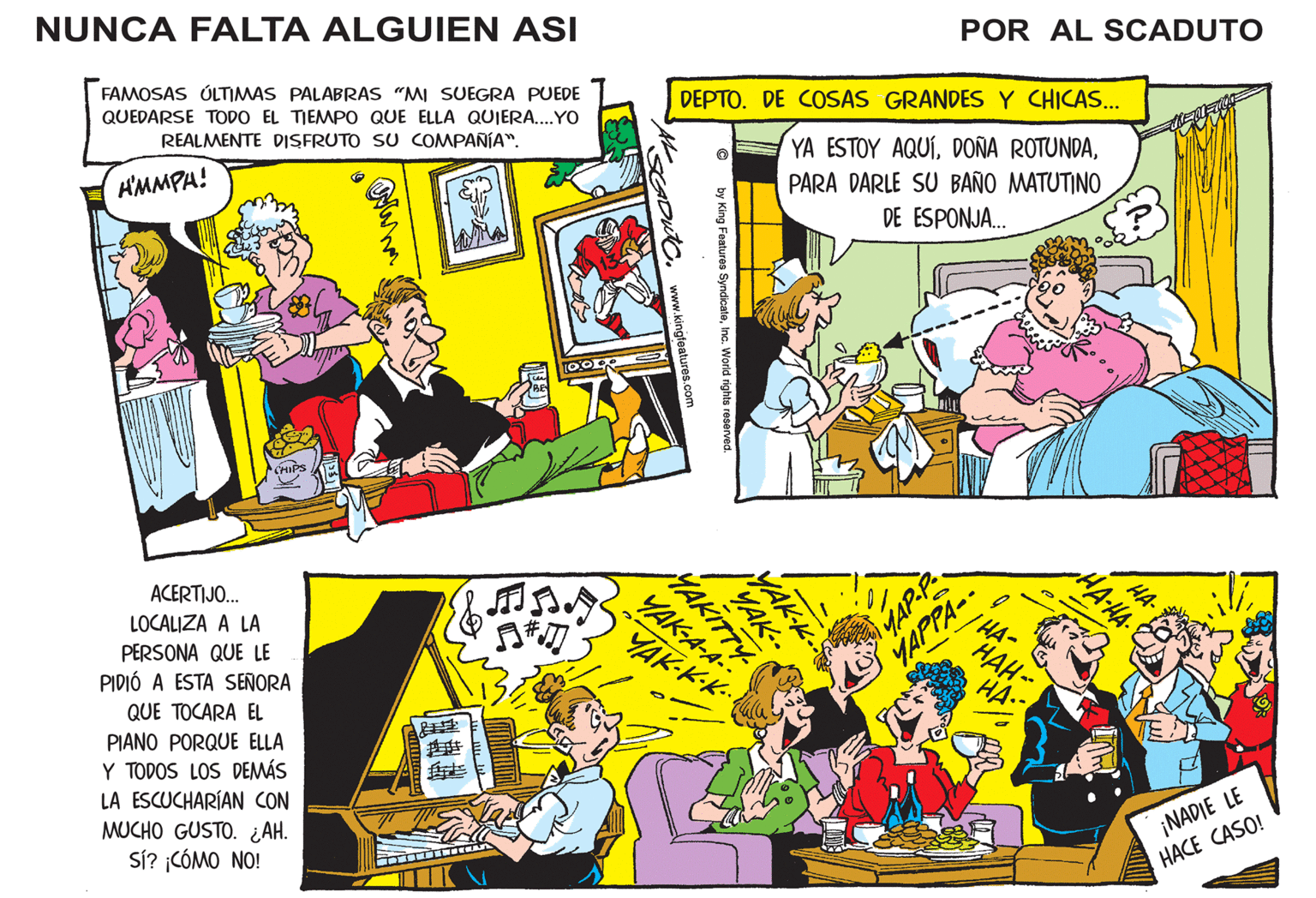 Publication OCR: NUNCA FALTA ALGUIEN ASI FAMOSAS ÚLTIMAS PALABRAS "MI SUEGRA PUEDE QUEDARSE TODO EL TIEMPO QUE ELLA QUIERA....YO REALMENTE DISFRUTO SU COMPAÑÍA". H'MMPH! CHIPS ACERTIJO... LOCALIZA A LA PERSONA QUE LE PIDIÓ A ESTA SEÑORA QUE TOCARA EL PIANO PORQUE ELLA Y TODOS LOS DEMÁS LA ESCUCHARÍAN CON MUCHO GUSTO. ¿AH. Sí? ¡CÓMO NO! We ???? 10000 S SGDUTC. www.kingfeatures.com DEPTO. DE COSAS GRANDES Y CHICAS... YA ESTOY AQUÍPARA DARLE SU BAÑO MATUTINO DE ESPONJA... by King Features SyndicateInc. World rights reserved. MAKITTY YAK.. MAK-K-S YAK-A-A YAK-K-K.. d POR AL SCADUTO YAP-P- YAPPA- / HA- ???-- HA.. •HA-HA. HA- ¡NADIE LE HACE CASO! NUNCA FALTA ALGUIEN ASI FAMOSAS ÚLTIMAS PALABRAS " MI SUEGRA PUEDE QUEDARSE TODO EL TIEMPO QUE ELLA QUIERA .... YO REALMENTE DISFRUTO SU COMPAÑÍA " . H'MMPH ! CHIPS ACERTIJO ... LOCALIZA A LA PERSONA QUE LE PIDIÓ A ESTA SEÑORA QUE TOCARA EL PIANO PORQUE ELLA Y TODOS LOS DEMÁS LA ESCUCHARÍAN CON MUCHO GUSTO . ¿ AH . Sí ? ¡ CÓMO NO ! We ???? 10000 S SGDUTC . www.kingfeatures.com DEPTO . DE COSAS GRANDES Y CHICAS ... YA ESTOY AQUÍDOÑA ROTUNDAPARA DARLE SU BAÑO MATUTINO DE ESPONJA ... by King Features SyndicateInc. World rights reserved . MAKITTY YAK .. MAK - K - S YAK - A - A YAK - K - K .. d POR AL SCADUTO YAP - P YAPPA / HA ???- HA .. • HA - HA . HA ¡ NADIE LE HACE CASO !