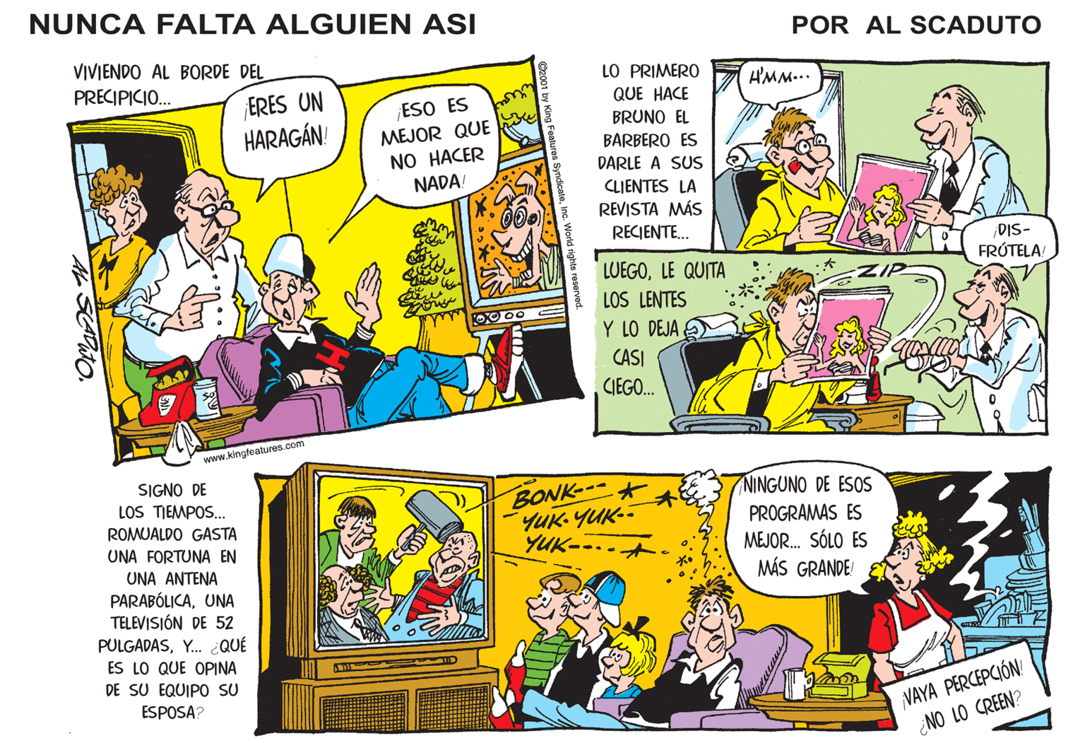 Comics OCR: NUNCA FALTA ALGUIEN ASI VIVIENDO AL BORDE DEL PRECIPICIO... AL SLADO ERES UN HARAGÁN! www.kingfeatures.com SIGNO DE LOS TIEMPOS... ROMUALDO GASTA UNA FORTUNA EN UNA ANTENA PARABÓLICAUNA TELEVISIÓN DE 52 PULGADASY... ¿QUÉ ES LO QUE OPINA DE SU EQUIPO SU ESPOSA? ¡ESO ES MEJOR QUE NO HACER NADA! we wi Ferre au fromm ©2001 by King Features SyndicateInc. World rights reserved. 0x00 LO PRIMERO QUE HACE BRUNO EL BARBERO ES DARLE A SUS CLIENTES LA REVISTA MÁS RECIENTE... LUEGOLE QUITA LOS LENTES Y LO DEJA CASI CIEGO... * BONK ???-???-- YUK-. * POR AL SCADUTO H'MM... NINGUNO DE ESOS PROGRAMAS ES MEJOR... SÓLO ES MÁS GRANDE! ¡DIS- FRÚTELA! VAYA PERCEPCIÓN! ¿NO LO CREEN? NUNCA FALTA ALGUIEN ASI VIVIENDO AL BORDE DEL PRECIPICIO ... AL SLADO ERES UN HARAGÁN ! www.kingfeatures.com SIGNO DE LOS TIEMPOS ... ROMUALDO GASTA UNA FORTUNA EN UNA ANTENA PARABÓLICAUNA TELEVISIÓN DE 52 PULGADASY ... ¿ QUÉ ES LO QUE OPINA DE SU EQUIPO SU ESPOSA ? ¡ ESO ES MEJOR QUE NO HACER NADA ! we wi Ferre au fromm © 2001 by King Features SyndicateInc. World rights reserved . 0x00 LO PRIMERO QUE HACE BRUNO EL BARBERO ES DARLE A SUS CLIENTES LA REVISTA MÁS RECIENTE ... LUEGOLE QUITA LOS LENTES Y LO DEJA CASI CIEGO ... * BONK ??? - ???- YUK- . * POR AL SCADUTO H'MM ... NINGUNO DE ESOS PROGRAMAS ES MEJOR ... SÓLO ES MÁS GRANDE ! ¡ DIS FRÚTELA ! VAYA PERCEPCIÓN ! ¿ NO LO CREEN ?