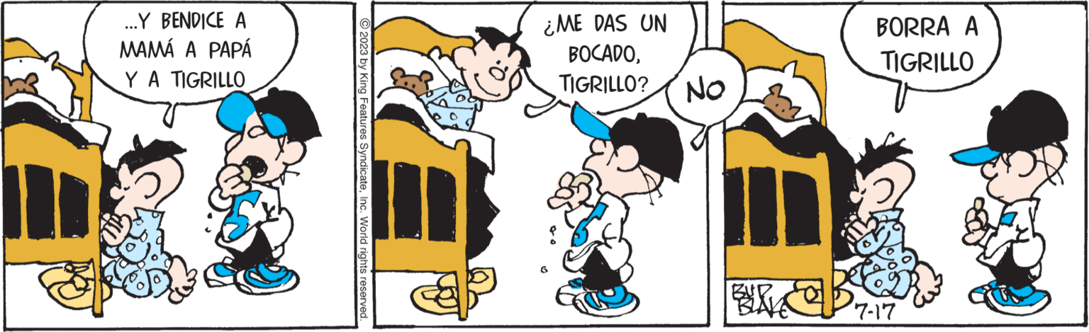 Mammal OCR: ...Y BENDICE A MAMÁ A PAPÁ Y A TIGRILLO 5 2023 by King Features SyndicateInc. World rights reserved. ¿ME DAS UN BOCADOTIGRILLO? ON BURVE Be BORRA A TIGRILLO 7-17 ... Y BENDICE A MAMÁ A PAPÁ Y A TIGRILLO 5 2023 by King Features SyndicateInc. World rights reserved . ¿ ME DAS UN BOCADOTIGRILLO ? ON BURVE Be BORRA A TIGRILLO 7-17