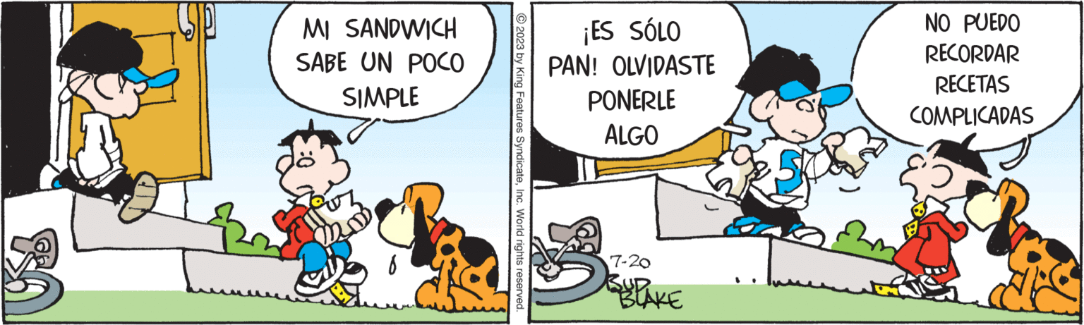 Comics OCR: SP MI SANDWICH SABE UN POCO SIMPLE © 2023 by King Features SyndicateInc. World rights reserved. ¡ES SÓLO PAN! OLVIDASTE PONERLE ALGO 7-20 BUD BLAKE NO PUEDO RECORDAR RECETAS COMPLICADAS SP MI SANDWICH SABE UN POCO SIMPLE © 2023 by King Features SyndicateInc. World rights reserved . ¡ ES SÓLO PAN ! OLVIDASTE PONERLE ALGO 7-20 BUD BLAKE NO PUEDO RECORDAR RECETAS COMPLICADAS