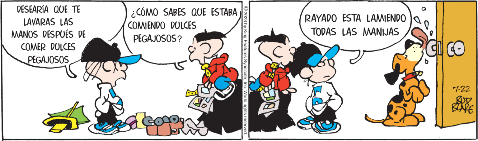 Organism OCR: DESEARÍA QUE TE LAVARAS LAS MANOS DESPUÉS DE COMER DULCES PEGAJOSOS ¿ ¿CÓMO SABES QUE ESTABA COMIENDO DULCES PEGAJOSOS? ?2023 by King Features SyndicateInc. World rights reserved. RAYADO ESTA LAMIENDO TODAS LAS MANIJAS CICO 7-22 DESEARÍA QUE TE LAVARAS LAS MANOS DESPUÉS DE COMER DULCES PEGAJOSOS ¿ ¿ CÓMO SABES QUE ESTABA COMIENDO DULCES PEGAJOSOS ? ?2023 by King Features SyndicateInc. World rights reserved . RAYADO ESTA LAMIENDO TODAS LAS MANIJAS CICO 7-22