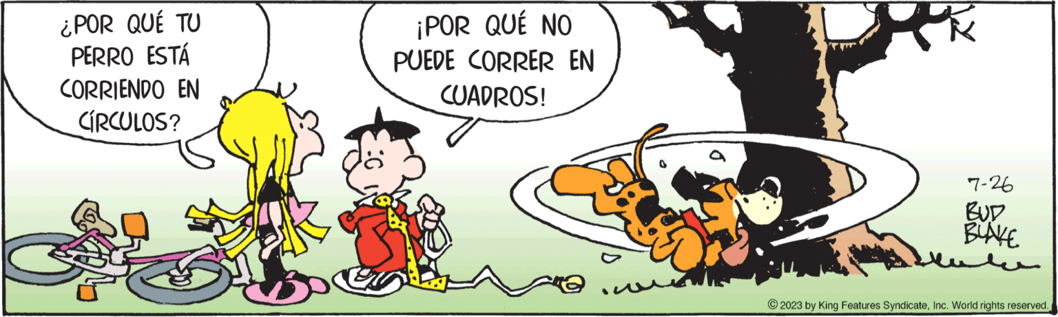 Event OCR: ¿POR QUÉ TU PERRO ESTÁ CORRIENDO EN CÍRCULOS? ¡POR QUÉ NO PUEDE CORRER EN CUADROS! 7-26 BUD BLAKE © 2023 by King Features SyndicateInc. World rights reserved. ¿ POR QUÉ TU PERRO ESTÁ CORRIENDO EN CÍRCULOS ? ¡ POR QUÉ NO PUEDE CORRER EN CUADROS ! 7-26 BUD BLAKE © 2023 by King Features SyndicateInc. World rights reserved .