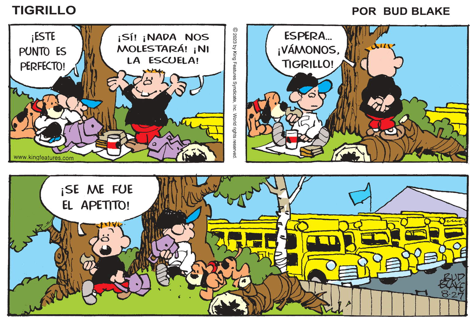 Happy OCR: TIGRILLO ¡ESTE PUNTO ES PERFECTO! www.kingfeatures.com ¡Sí! ¡NADA NOS MOLESTARÁ! ¡NI LA ESCUELA! ¡SE ME FUE EL APETITO! un © 2023 by King Features SyndicateInc. World rights reserved. ESPERA... ¡VÁMONOSTIGRILLO! POR BUD BLAKE Nexent BUD BOAVE 8.27 TIGRILLO ¡ ESTE PUNTO ES PERFECTO ! www.kingfeatures.com ¡ Sí ! ¡ NADA NOS MOLESTARÁ ! ¡ NI LA ESCUELA ! ¡ SE ME FUE EL APETITO ! un © 2023 by King Features SyndicateInc. World rights reserved . ESPERA ... ¡ VÁMONOSTIGRILLO ! POR BUD BLAKE Nexent BUD BOAVE 8.27