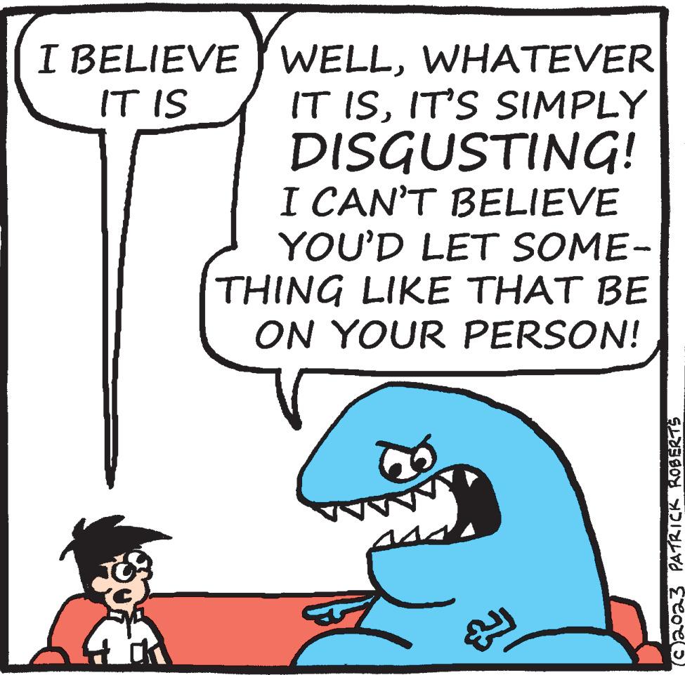 Sharing OCR: I BELIEVE IT IS K WELLWHATEVER IT ISIT'S SIMPLY DISGUSTING! I CAN'T BELIEVE YOU'D LET SOME- THING LIKE THAT BE ON YOUR PERSON! ? 023 PATRICK ROBERTS I BELIEVE IT IS K WELLWHATEVER IT ISIT'S SIMPLY DISGUSTING ! I CAN'T BELIEVE YOU'D LET SOME THING LIKE THAT BE ON YOUR PERSON ! ? 023 PATRICK ROBERTS