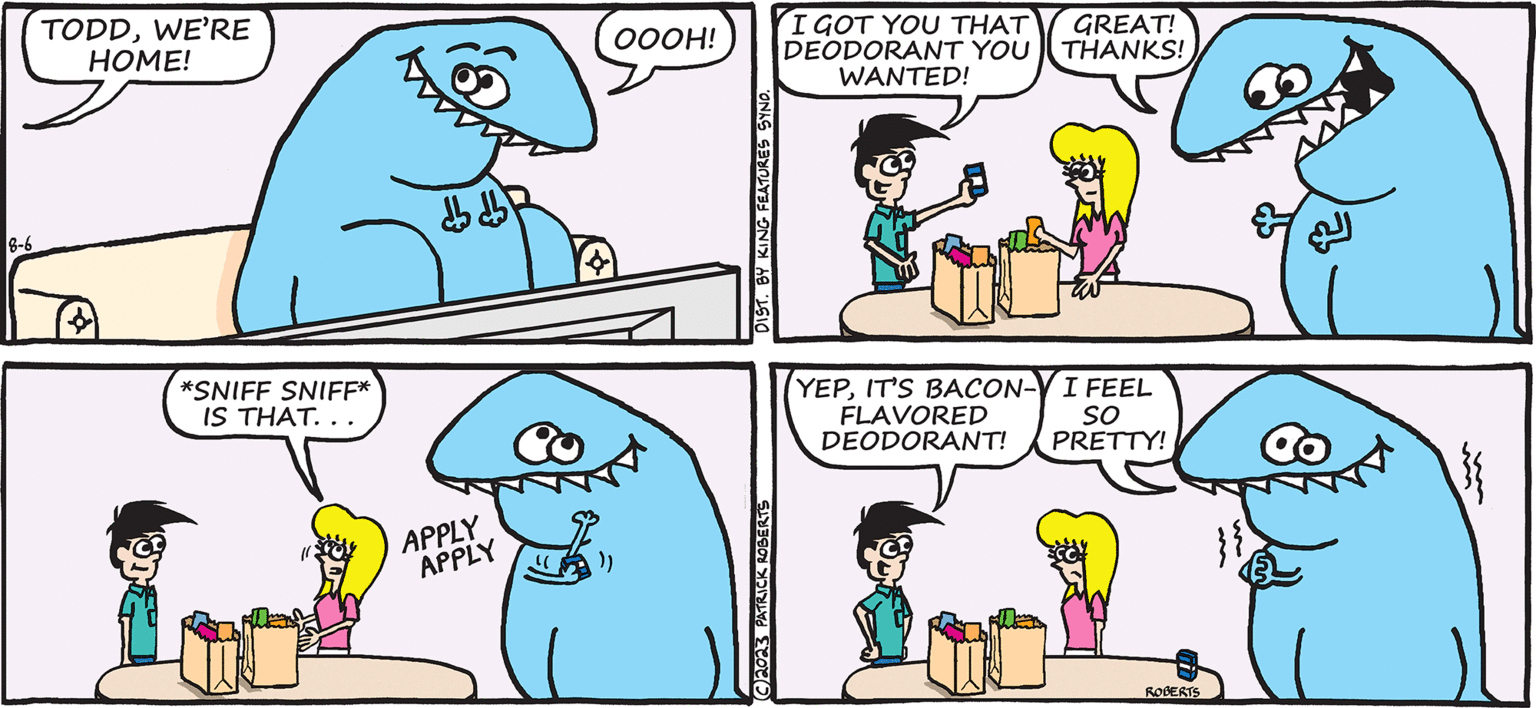 Rectangle OCR: TODD THE DINOSAUR TODDWE'RE HOME! 8-6 *SNIFF SNIFF* IS THAT.. ? ???? APPLY APPLY OOOH! DIST. BY KING FEATURES SYND. C2023 PATRICK ROBERTS BY PATRICK ROBERTS I GOT YOU THAT GREAT! DEODORANT YOU THANKS! WANTED! YEPIT'S BACON-V I FEEL FLAVORED SO DEODORANT! PRETTY! ROBERTS all G mm m TODD THE DINOSAUR TODDWE'RE HOME ! 8-6 * SNIFF SNIFF * IS THAT .. ? ???? APPLY APPLY OOOH ! DIST . BY KING FEATURES SYND . C2023 PATRICK ROBERTS BY PATRICK ROBERTS I GOT YOU THAT GREAT ! DEODORANT YOU THANKS ! WANTED ! YEPIT'S BACON - V I FEEL FLAVORED SO DEODORANT ! PRETTY ! ROBERTS all G mm m