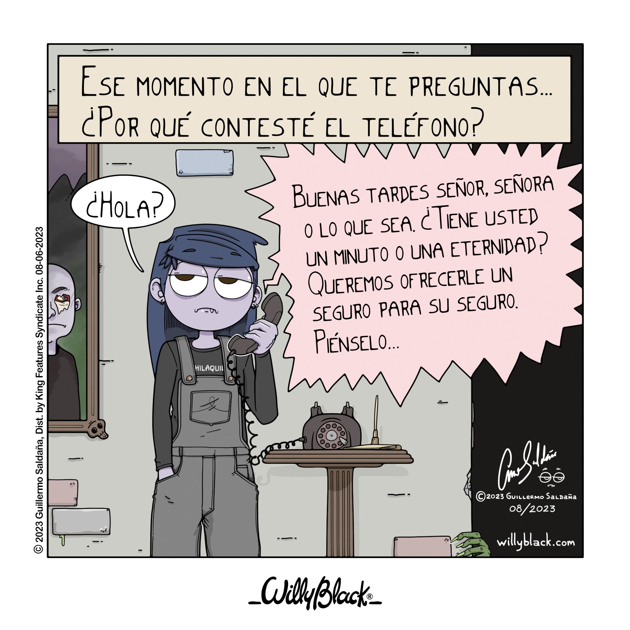 Art OCR: © 2023 Guillermo SaldañaDist. by King Features Syndicate Inc. 08-06-2023 ESE MOMENTO EN EL QUE TE PREGUNTAS... ¿POR QUÉ CONTESTÉ EL TELÉFONO? ¿HOLA? D HILAQUIL BUENAS TARDES SEÑORSEÑORA O LO QUE SEA. ¿TIENE USTED UN MINUTO O UNA ETERNIDAD? QUEREMOS OFRECERLE UN SEGURO PARA SU SEGURO. PIENSELO.... Zu _Willy Black ? ???????? 2023 GUILLERMO SALDAÑA 08/2023 willyblack.com ée © 2023 Guillermo SaldañaDist . by King Features Syndicate Inc. 08-06-2023 ESE MOMENTO EN EL QUE TE PREGUNTAS ... ¿ POR QUÉ CONTESTÉ EL TELÉFONO ? ¿ HOLA ? D HILAQUIL BUENAS TARDES SEÑORSEÑORA O LO QUE SEA . ¿ TIENE USTED UN MINUTO O UNA ETERNIDAD ? QUEREMOS OFRECERLE UN SEGURO PARA SU SEGURO . PIENSELO .... Zu _Willy Black ? ???????? 2023 GUILLERMO SALDAÑA 08/2023 willyblack.com ée